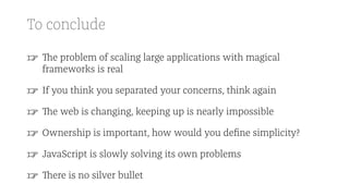 To conclude
☞ The problem of scaling large applications with magical
frameworks is real
☞ If you think you separated your concerns, think again
☞ The web is changing, keeping up is nearly impossible
☞ Ownership is important, how would you deﬁne simplicity?
☞ JavaScript is slowly solving its own problems
☞ There is no silver bullet
 