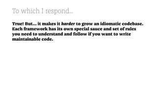 To which I respond...
True! But... it makes it harder to grow an idiomatic codebase.
Each framework has its own special sauce and set of rules
you need to understand and follow if you want to write
maintainable code.
 
