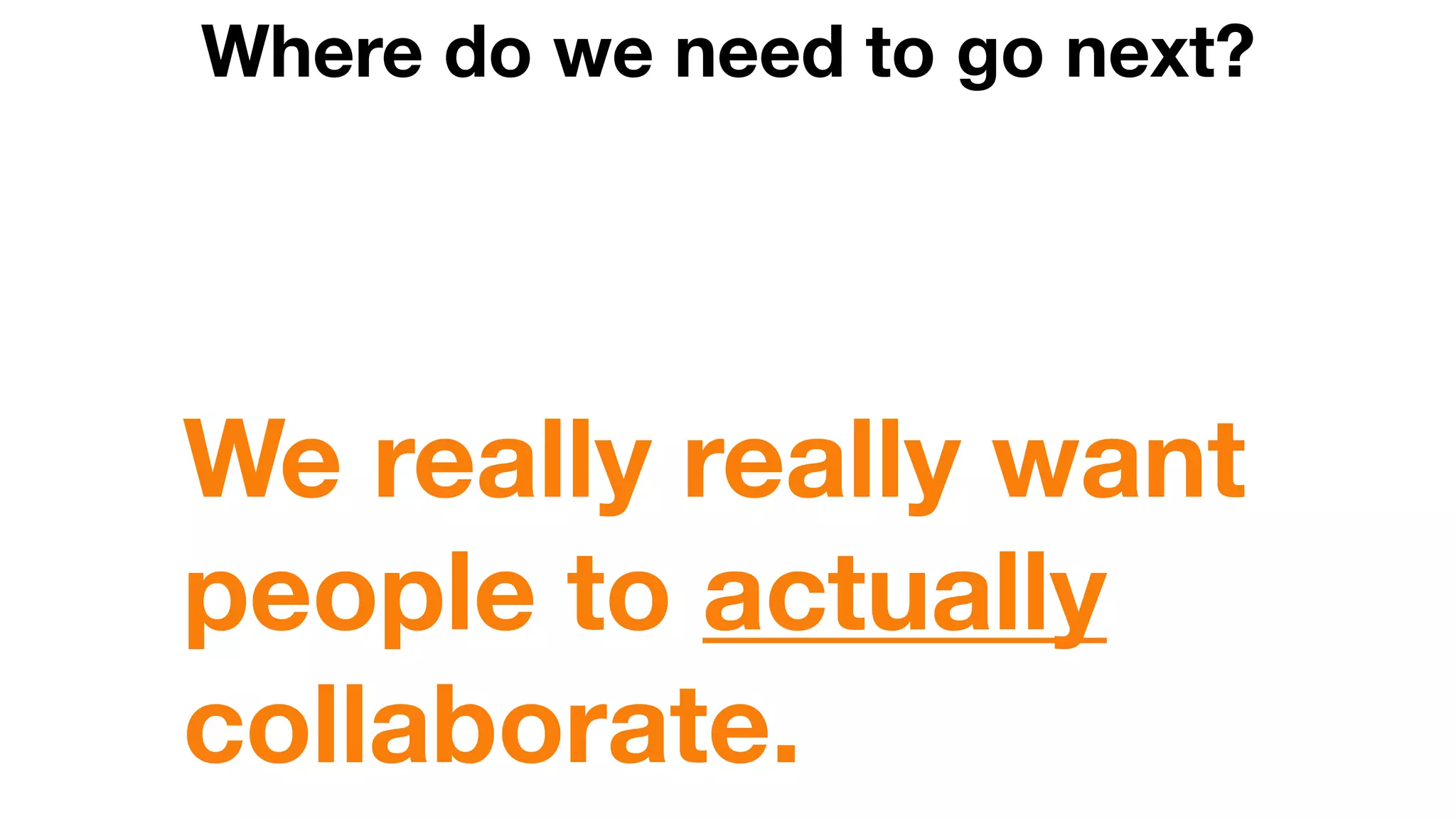 Where do we need to go next?
We really really want
people to actually
collaborate.
 