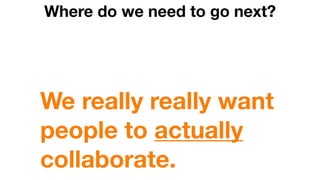 Where do we need to go next?
We really really want
people to actually
collaborate.
 