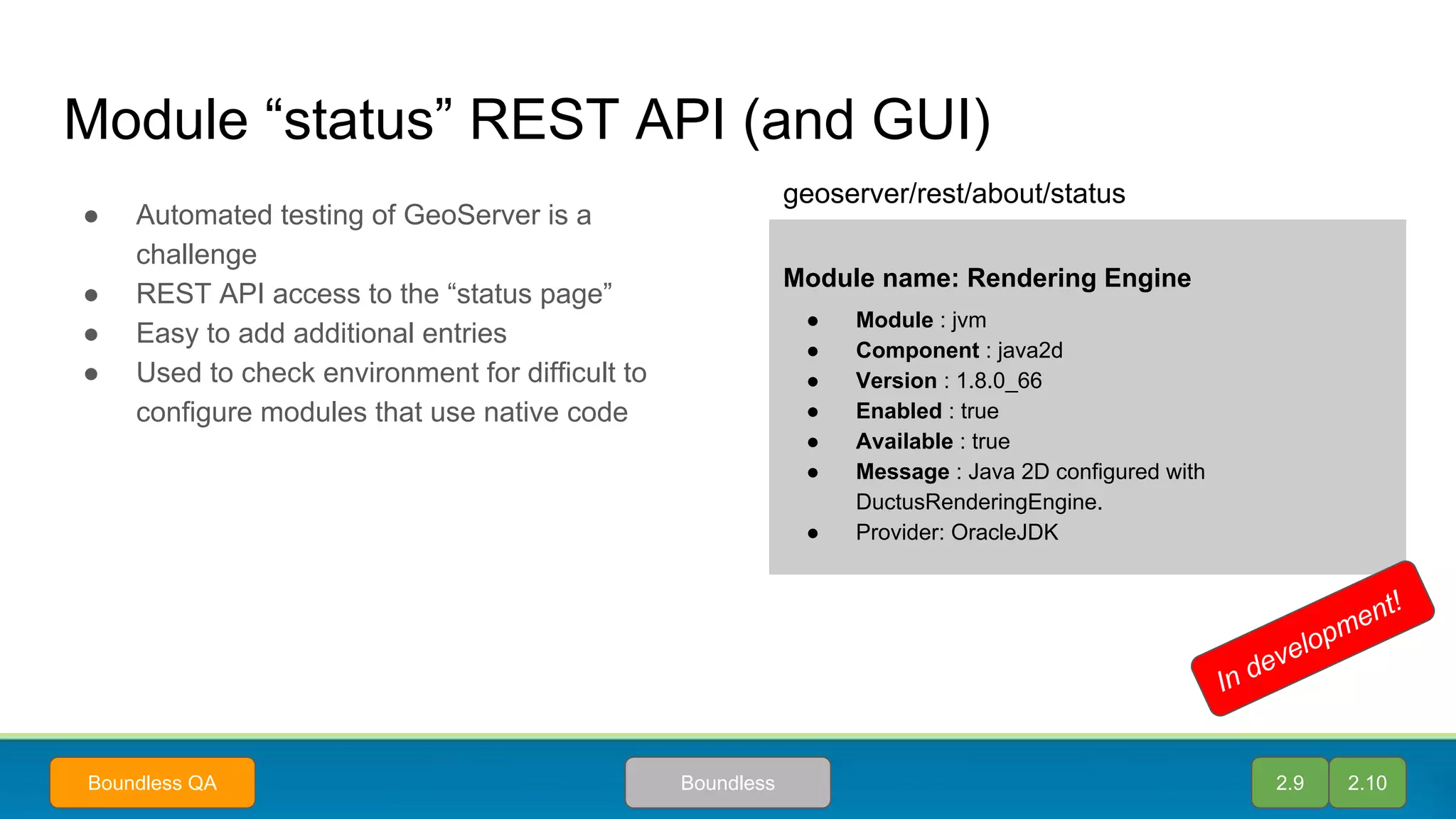 Module “status” REST API (and GUI)
● Automated testing of GeoServer is a
challenge
● REST API access to the “status page”
● Easy to add additional entries
● Used to check environment for difficult to
configure modules that use native code
2.9 2.10BoundlessBoundless QA
Module name: Rendering Engine
● Module : jvm
● Component : java2d
● Version : 1.8.0_66
● Enabled : true
● Available : true
● Message : Java 2D configured with
DuctusRenderingEngine.
● Provider: OracleJDK
geoserver/rest/about/status
In development!
 