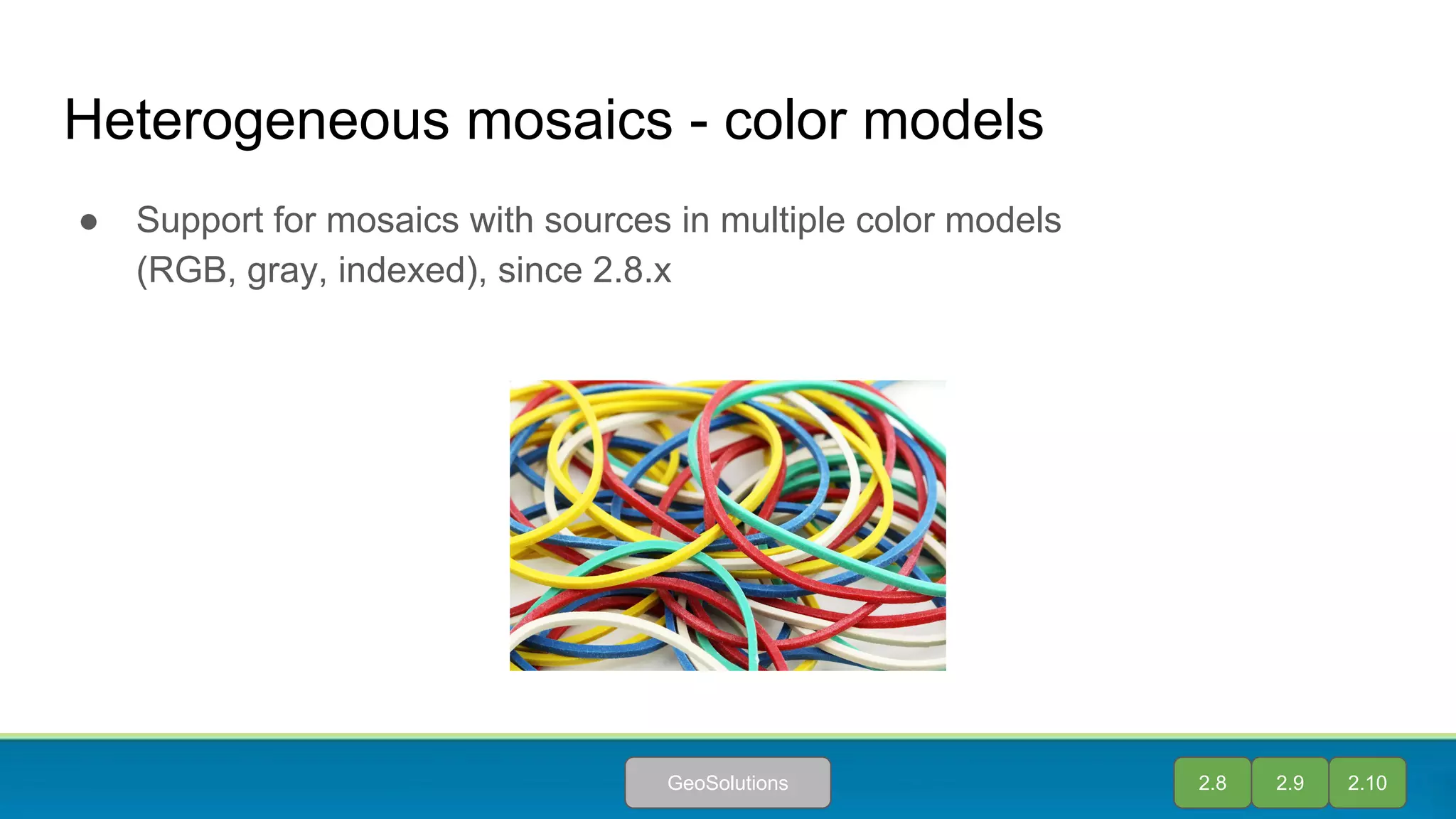 Heterogeneous mosaics - color models
● Support for mosaics with sources in multiple color models
(RGB, gray, indexed), since 2.8.x
2.8 2.9 2.10GeoSolutions
 
