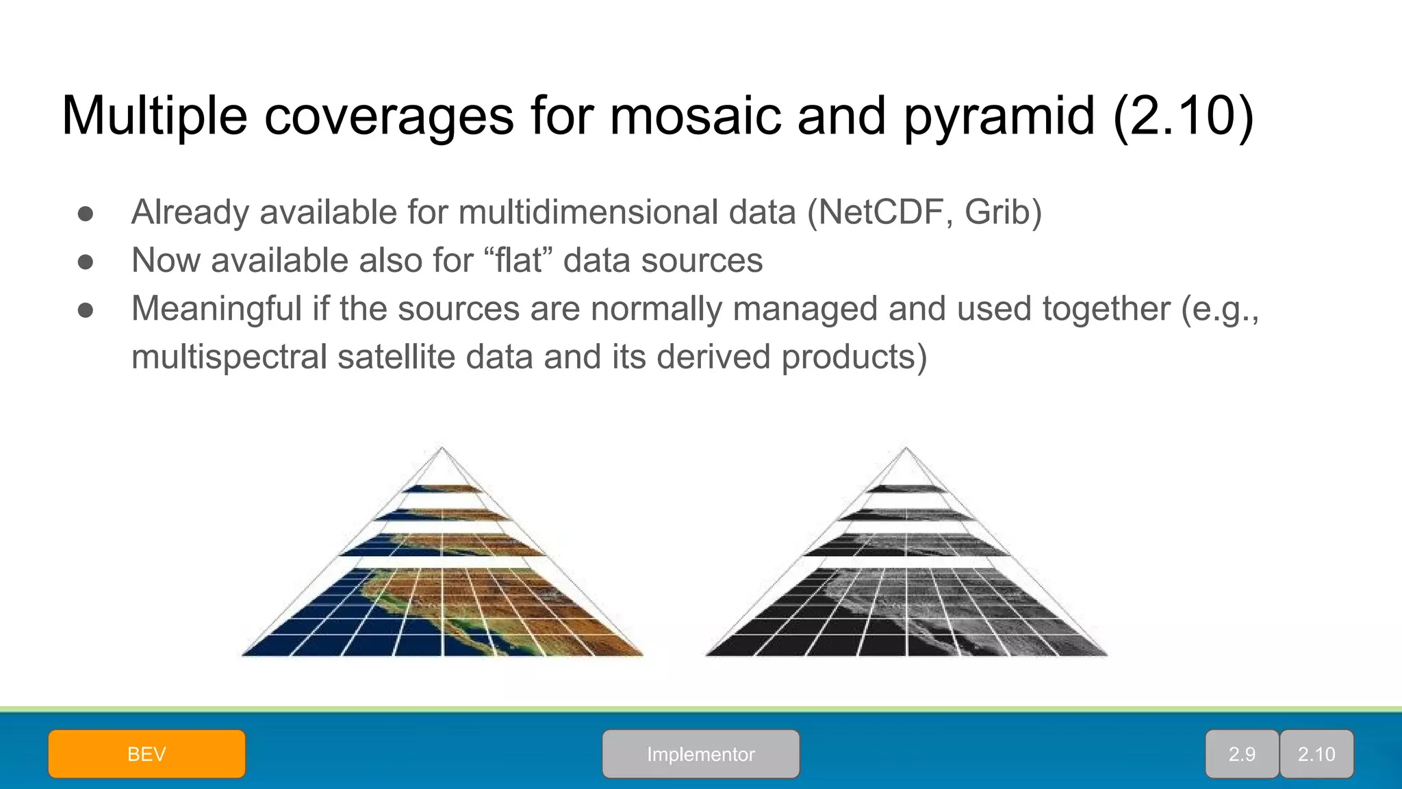 Multiple coverages for mosaic and pyramid (2.10)
● Already available for multidimensional data (NetCDF, Grib)
● Now available also for “flat” data sources
● Meaningful if the sources are normally managed and used together (e.g.,
multispectral satellite data and its derived products)
2.9 2.10ImplementorBEV
 