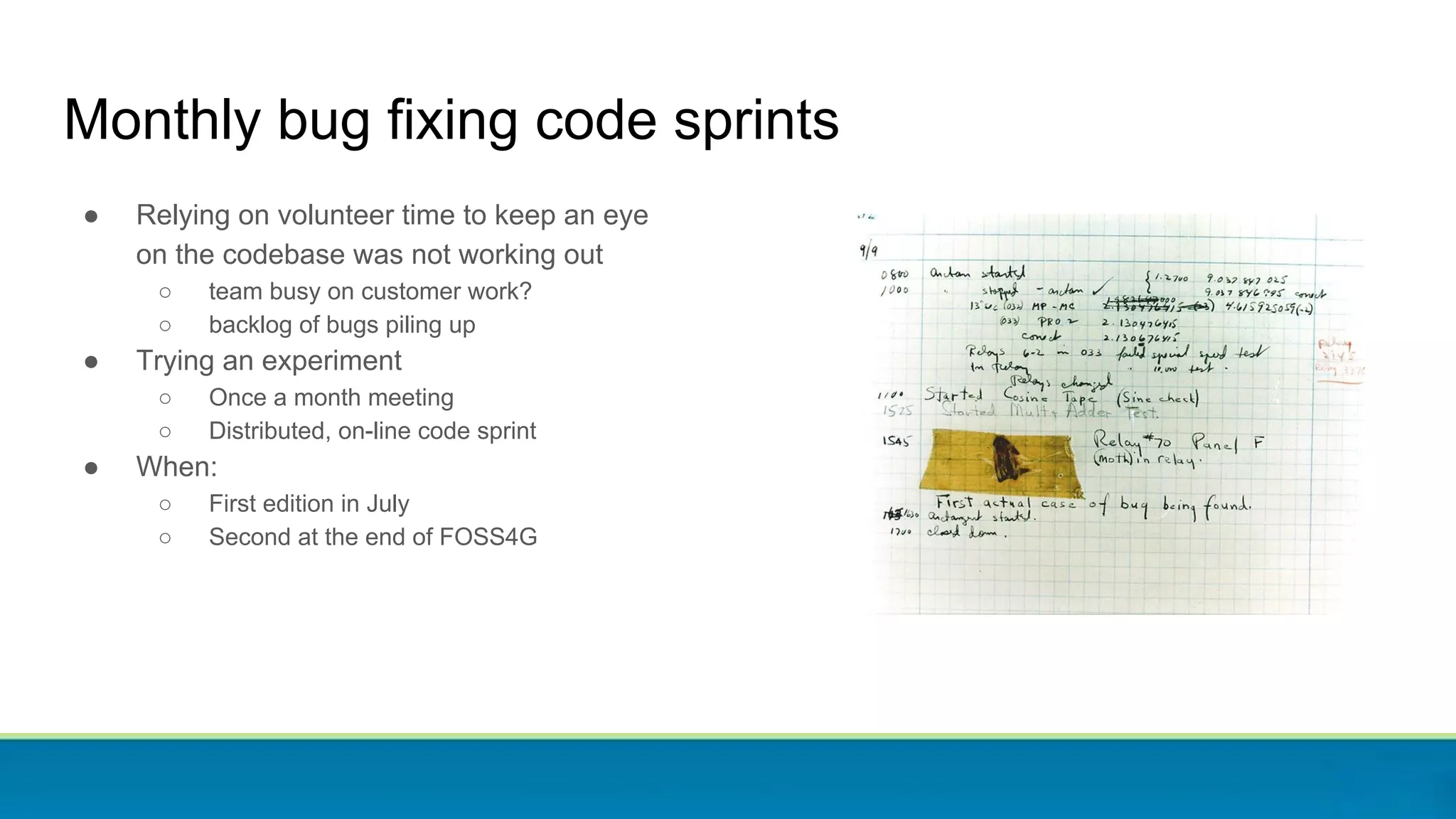 ● Relying on volunteer time to keep an eye
on the codebase was not working out
○ team busy on customer work?
○ backlog of bugs piling up
● Trying an experiment
○ Once a month meeting
○ Distributed, on-line code sprint
● When:
○ First edition in July
○ Second at the end of FOSS4G
Monthly bug fixing code sprints
 