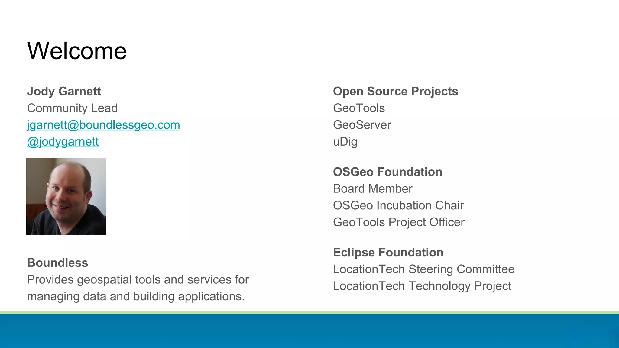 Jody Garnett
Community Lead
jgarnett@boundlessgeo.com
@jodygarnett
Boundless
Provides geospatial tools and services for
managing data and building applications.
Welcome
Open Source Projects
GeoTools
GeoServer
uDig
OSGeo Foundation
Board Member
OSGeo Incubation Chair
GeoTools Project Officer
Eclipse Foundation
LocationTech Steering Committee
LocationTech Technology Project
 