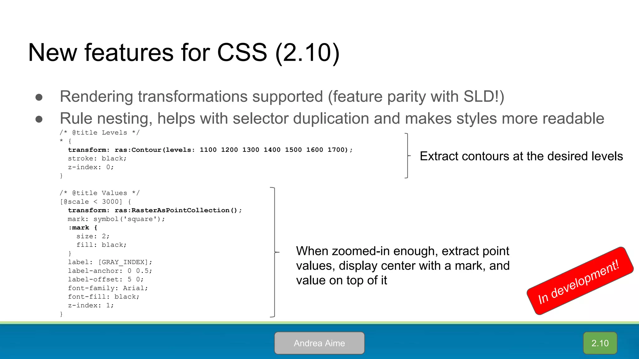 New features for CSS (2.10)
● Rendering transformations supported (feature parity with SLD!)
● Rule nesting, helps with selector duplication and makes styles more readable
/* @title Levels */
* {
transform: ras:Contour(levels: 1100 1200 1300 1400 1500 1600 1700);
stroke: black;
z-index: 0;
}
/* @title Values */
[@scale < 3000] {
transform: ras:RasterAsPointCollection();
mark: symbol('square');
:mark {
size: 2;
fill: black;
}
label: [GRAY_INDEX];
label-anchor: 0 0.5;
label-offset: 5 0;
font-family: Arial;
font-fill: black;
z-index: 1;
}
Extract contours at the desired levels
When zoomed-in enough, extract point
values, display center with a mark, and
value on top of it
2.10Andrea Aime
In development!
 
