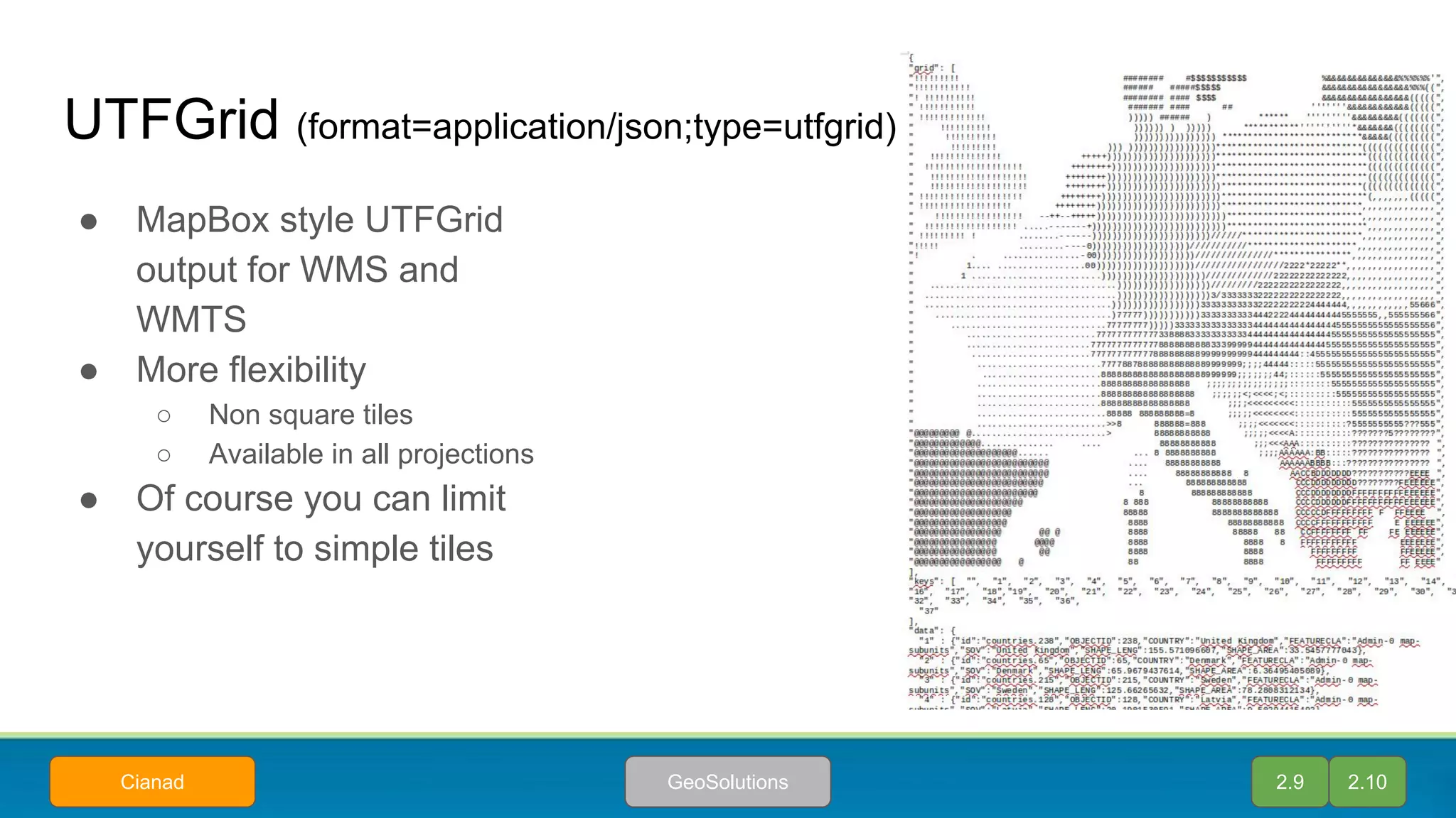 UTFGrid (format=application/json;type=utfgrid)
● MapBox style UTFGrid
output for WMS and
WMTS
● More flexibility
○ Non square tiles
○ Available in all projections
● Of course you can limit
yourself to simple tiles
2.9 2.10GeoSolutionsCianad
 