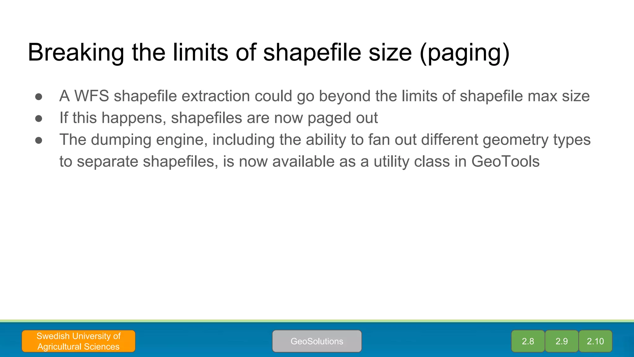 Breaking the limits of shapefile size (paging)
● A WFS shapefile extraction could go beyond the limits of shapefile max size
● If this happens, shapefiles are now paged out
● The dumping engine, including the ability to fan out different geometry types
to separate shapefiles, is now available as a utility class in GeoTools
2.8 2.9 2.10GeoSolutions
Swedish University of
Agricultural Sciences
 