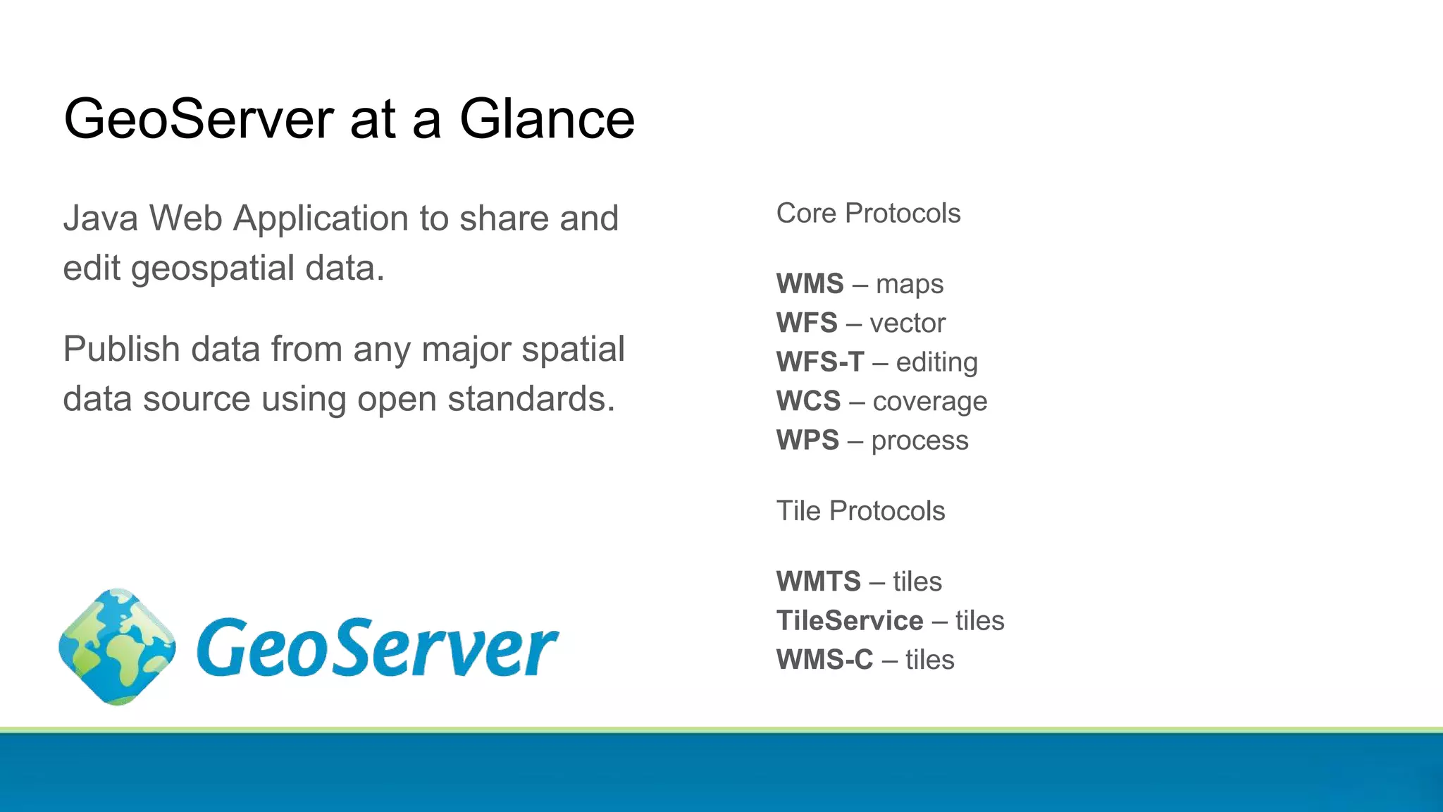 GeoServer at a Glance
Java Web Application to share and
edit geospatial data.
Publish data from any major spatial
data source using open standards.
Core Protocols
WMS – maps
WFS – vector
WFS-T – editing
WCS – coverage
WPS – process
Tile Protocols
WMTS – tiles
TileService – tiles
WMS-C – tiles
 