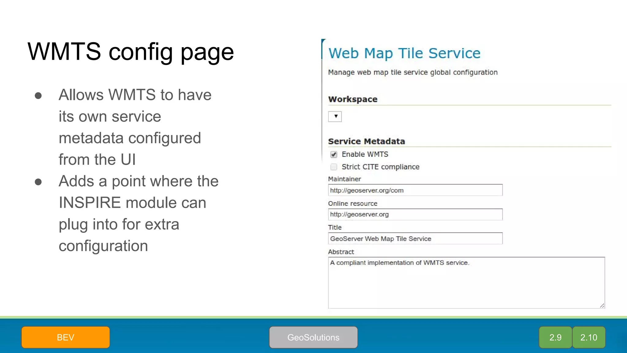 WMTS config page
● Allows WMTS to have
its own service
metadata configured
from the UI
● Adds a point where the
INSPIRE module can
plug into for extra
configuration
2.9 2.10GeoSolutionsBEV
 