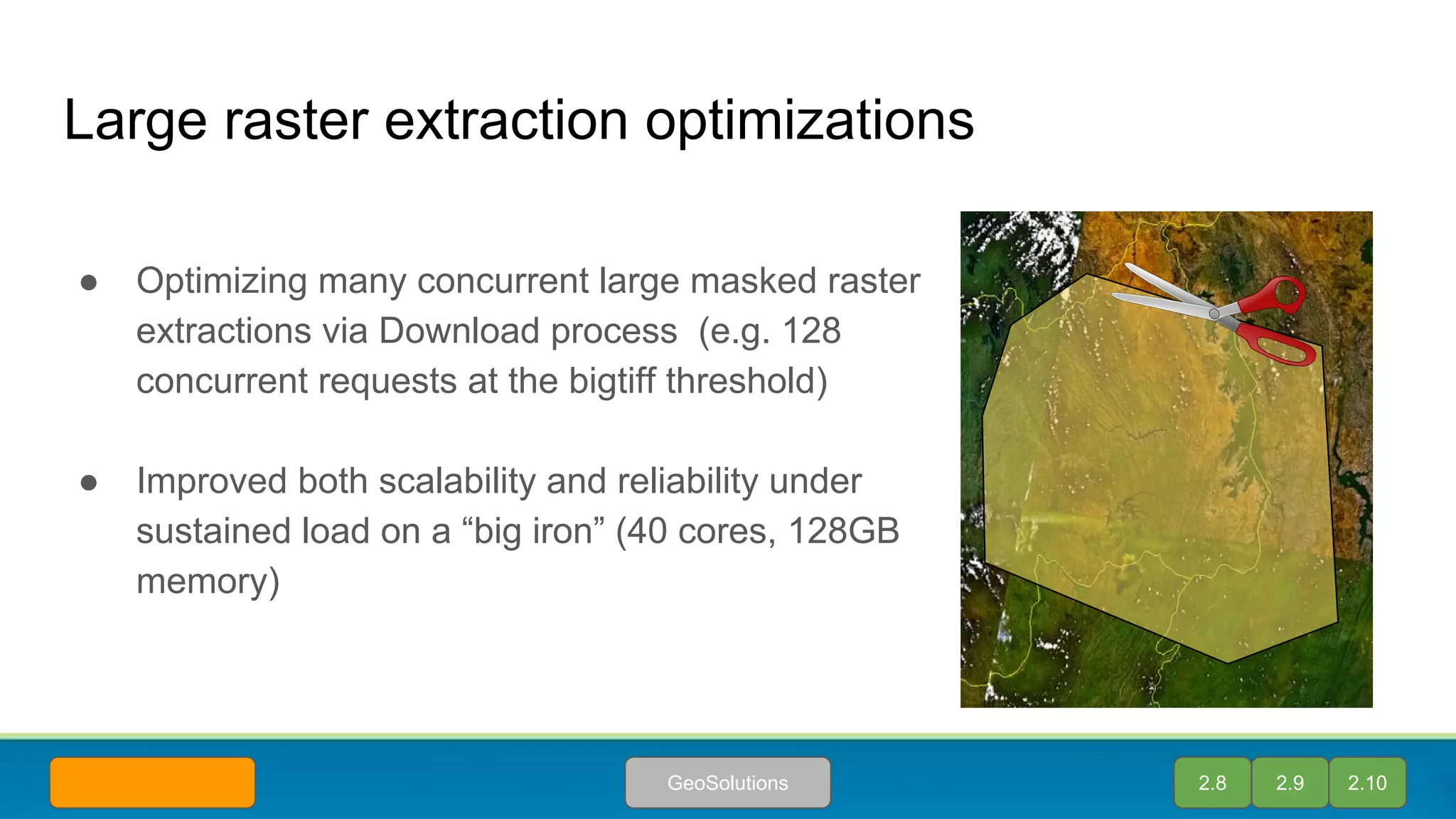 Large raster extraction optimizations
● Optimizing many concurrent large masked raster
extractions via Download process (e.g. 128
concurrent requests at the bigtiff threshold)
● Improved both scalability and reliability under
sustained load on a “big iron” (40 cores, 128GB
memory)
2.9 2.10GeoSolutions 2.8
 