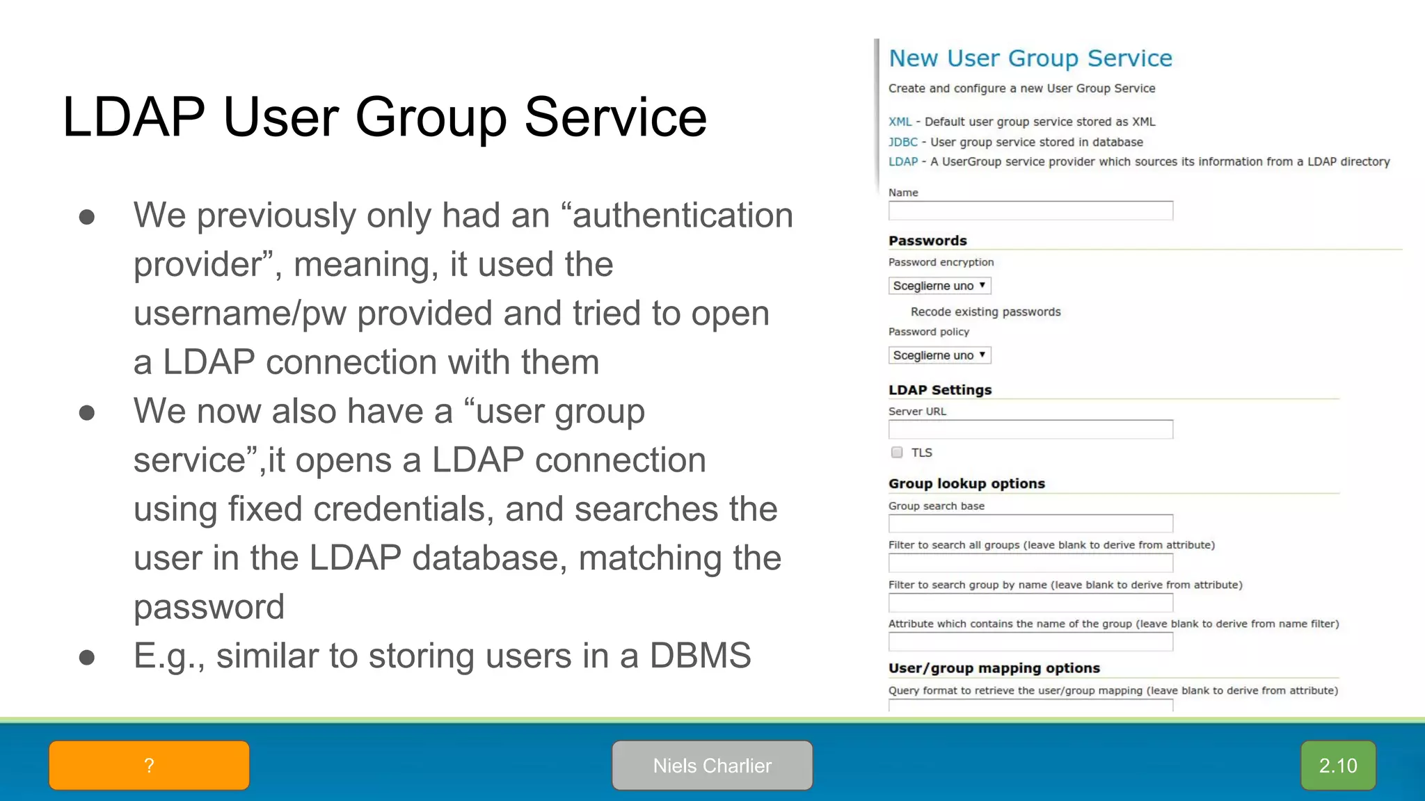 LDAP User Group Service
● We previously only had an “authentication
provider”, meaning, it used the
username/pw provided and tried to open
a LDAP connection with them
● We now also have a “user group
service”,it opens a LDAP connection
using fixed credentials, and searches the
user in the LDAP database, matching the
password
● E.g., similar to storing users in a DBMS
2.10Niels Charlier?
 