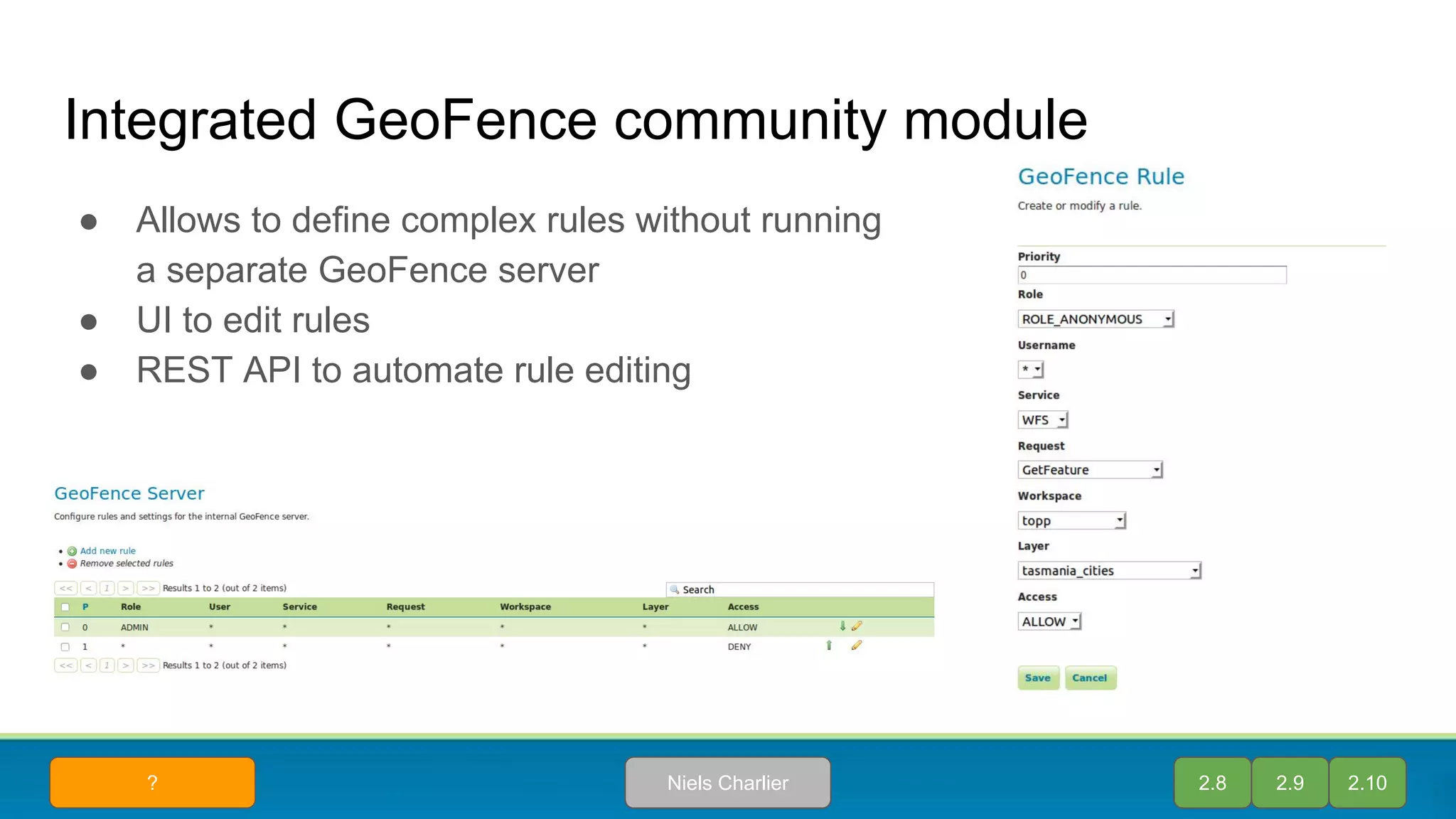 Integrated GeoFence community module
● Allows to define complex rules without running
a separate GeoFence server
● UI to edit rules
● REST API to automate rule editing
2.8 2.9 2.10Niels Charlier?
 
