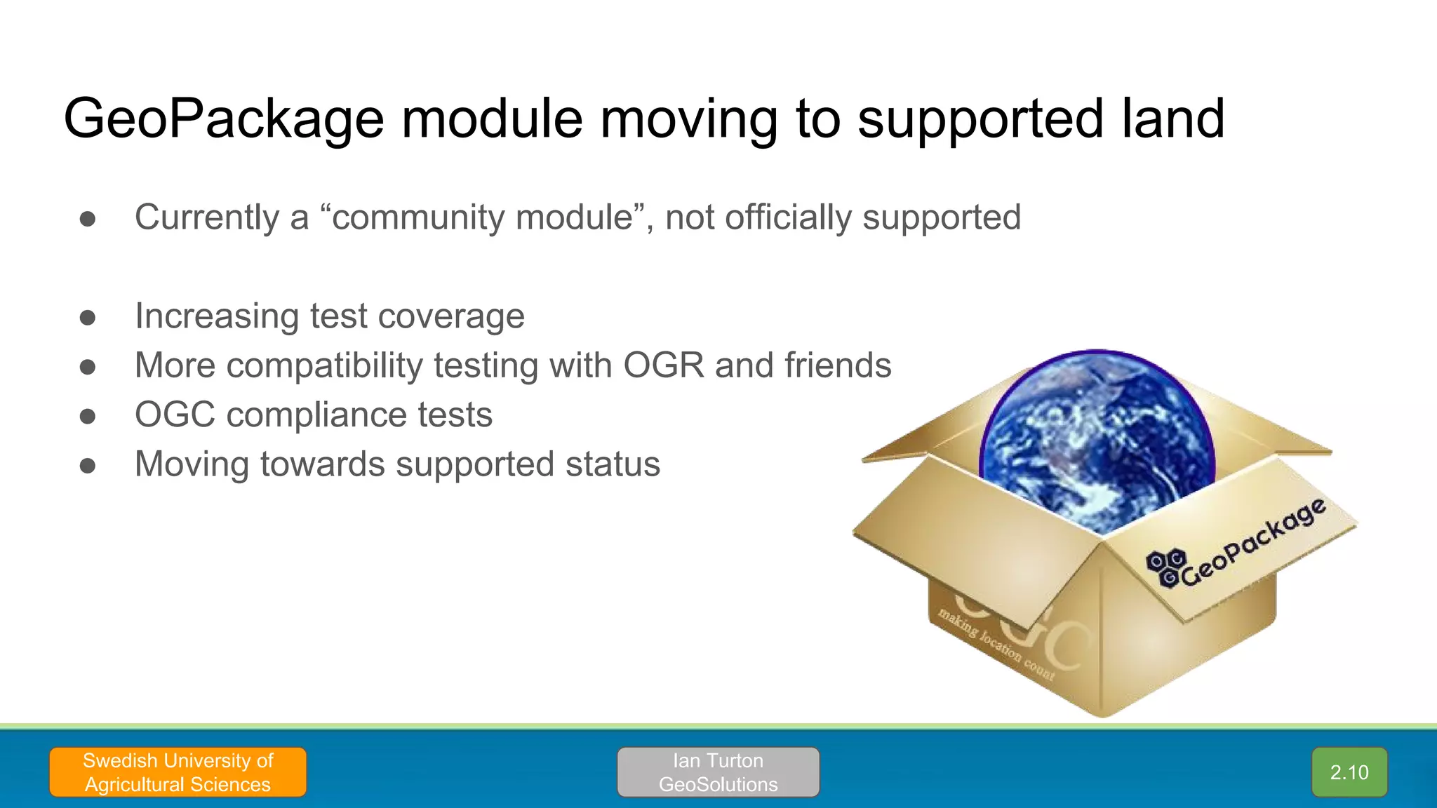GeoPackage module moving to supported land
● Currently a “community module”, not officially supported
● Increasing test coverage
● More compatibility testing with OGR and friends
● OGC compliance tests
● Moving towards supported status
2.10
Ian Turton
GeoSolutions
Swedish University of
Agricultural Sciences
 