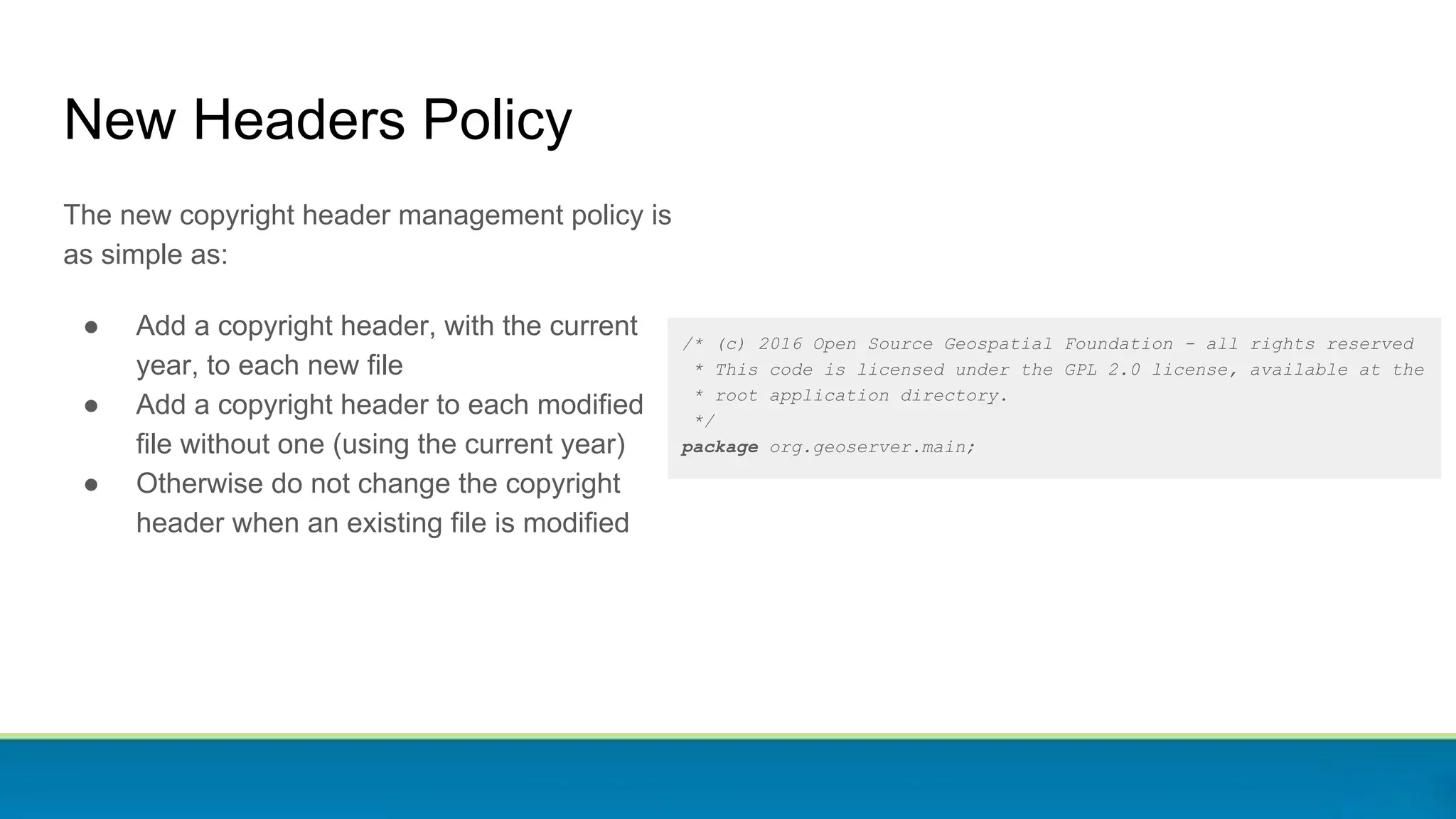 /* (c) 2016 Open Source Geospatial Foundation - all rights reserved
* This code is licensed under the GPL 2.0 license, available at the
* root application directory.
*/
package org.geoserver.main;
New Headers Policy
The new copyright header management policy is
as simple as:
● Add a copyright header, with the current
year, to each new file
● Add a copyright header to each modified
file without one (using the current year)
● Otherwise do not change the copyright
header when an existing file is modified
 