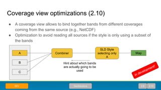 Coverage view optimizations (2.10)
● A coverage view allows to bind together bands from different coverages
coming from the same source (e.g., NetCDF)
● Optimization to avoid reading all sources if the style is only using a subset of
the bands
A
B
C
Combiner
SLD Style
selecting only
A
Map
Hint about which bands
are actually going to be
used
GeoSolutionsBEV 2.9 2.10
In development!
 