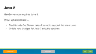 Java 8
GeoServer now requires Java 8.
Why? What changed ...
- Traditionally GeoServer takes forever to support the latest Java
- Oracle now charges for Java 7 security updates
2.9 2.10Joint EffortCommunity
 
