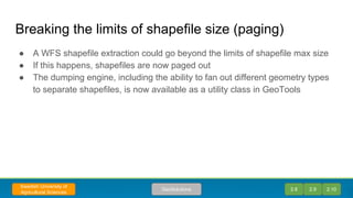 Breaking the limits of shapefile size (paging)
● A WFS shapefile extraction could go beyond the limits of shapefile max size
● If this happens, shapefiles are now paged out
● The dumping engine, including the ability to fan out different geometry types
to separate shapefiles, is now available as a utility class in GeoTools
2.8 2.9 2.10GeoSolutions
Swedish University of
Agricultural Sciences
 
