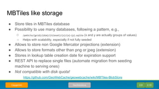 MBTiles like storage
● Store tiles in MBTiles database
● Possibility to use many databases, following a pattern, e.g.,
○ /path/to/{grid}/{dim}/{tileset}/{z}/{x}-{y}.sqlite (x and y are actually groups of values)
○ Helps with scalability, especially if not fully seeded
● Allows to store non Google Mercator projections (extension)
● Allows to store formats other than png or jpeg (extension)
● Stores in lookup table creation date for expiration support
● REST API to replace single files (automate migration from seeding
machine to serving ones)
● Not compatible with disk quota!
https://github.com/GeoWebCache/geowebcache/wiki/MBTiles-BlobStore
2.9 2.10GeoSolutionsCapgemini
 