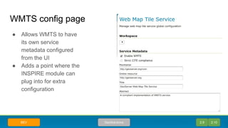 WMTS config page
● Allows WMTS to have
its own service
metadata configured
from the UI
● Adds a point where the
INSPIRE module can
plug into for extra
configuration
2.9 2.10GeoSolutionsBEV
 