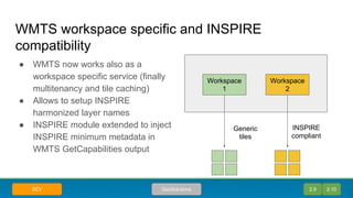 WMTS workspace specific and INSPIRE
compatibility
● WMTS now works also as a
workspace specific service (finally
multitenancy and tile caching)
● Allows to setup INSPIRE
harmonized layer names
● INSPIRE module extended to inject
INSPIRE minimum metadata in
WMTS GetCapabilities output
Workspace
1
Workspace
2
INSPIRE
compliant
Generic
tiles
2.9 2.10GeoSolutionsBEV
 