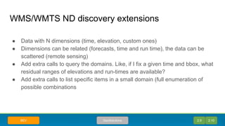 WMS/WMTS ND discovery extensions
● Data with N dimensions (time, elevation, custom ones)
● Dimensions can be related (forecasts, time and run time), the data can be
scattered (remote sensing)
● Add extra calls to query the domains. Like, if I fix a given time and bbox, what
residual ranges of elevations and run-times are available?
● Add extra calls to list specific items in a small domain (full enumeration of
possible combinations
2.9 2.10GeoSolutionsBEV
 