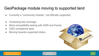 GeoPackage module moving to supported land
● Currently a “community module”, not officially supported
● Increasing test coverage
● More compatibility testing with OGR and friends
● OGC compliance tests
● Moving towards supported status
2.10
Ian Turton
GeoSolutions
Swedish University of
Agricultural Sciences
 