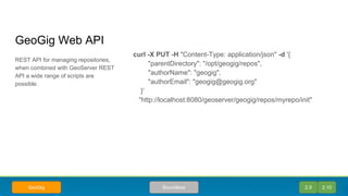 GeoGig Web API
curl -X PUT -H "Content-Type: application/json" -d '{
"parentDirectory": "/opt/geogig/repos",
"authorName": "geogig",
"authorEmail": "geogig@geogig.org"
}'
"http://localhost:8080/geoserver/geogig/repos/myrepo/init"
REST API for managing repositories,
when combined with GeoServer REST
API a wide range of scripts are
possible.
2.9 2.10BoundlessGeoGig
 