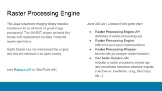 The Java Advanced Imaging library enables
GeoServer to do all kinds of great image
processing! The JAI-EXT project extends this
library with replacement no-data / footprint
aware operations.
Sadly Oracle has not maintained the project,
and has not released it as open source.
(see Replace-JAI on GeoTools wiki)
Raster Processing Engine
Joint OSGeo / LocationTech game plan:
● Raster Processing Engine API
definition of raster-processing-api
● Raster Processing Engine
reference pure-java implementation
● Raster Processing Wrapper
benchmark jai-wrapper implementation
● GeoTools Replace JAI
migrate to raster processing engine api
and coordinate transition affected projects
(GeoServer, GeoNode, uDig, GeoScript,
etc...)
 