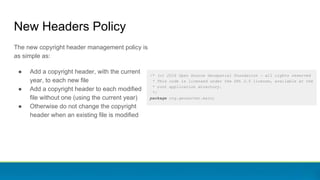 /* (c) 2016 Open Source Geospatial Foundation - all rights reserved
* This code is licensed under the GPL 2.0 license, available at the
* root application directory.
*/
package org.geoserver.main;
New Headers Policy
The new copyright header management policy is
as simple as:
● Add a copyright header, with the current
year, to each new file
● Add a copyright header to each modified
file without one (using the current year)
● Otherwise do not change the copyright
header when an existing file is modified
 