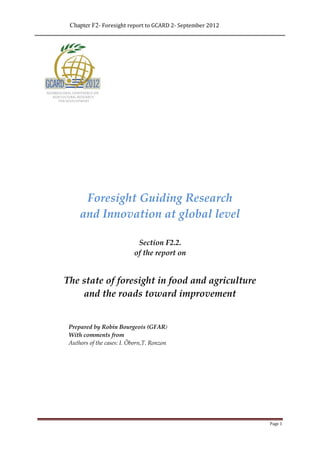Chapter F2- Foresight report to GCARD 2- September 2012




      Foresight Guiding Research
     and Innovation at global level

                            Section F2.2.
                           of the report on


The state of foresight in food and agriculture
    and the roads toward improvement


 Prepared by Robin Bourgeois (GFAR)
 With comments from
 Authors of the cases: I. Öborn,T. Ronzon




                                                           Page 1
 