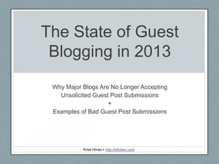 The State of Guest
Blogging in 2013
Why Major Blogs Are No Longer Accepting
Unsolicited Guest Post Submissions
+
Examples of Bad Guest Post Submissions
Kristi Hines  http://kikolani.com
 