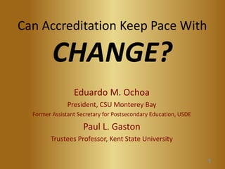 Can Accreditation Keep Pace With CHANGE? 
Eduardo M. Ochoa 
President, CSU Monterey Bay 
Former Assistant Secretary for Postsecondary Education, USDE 
Paul L. Gaston 
Trustees Professor, Kent State University 1 
 