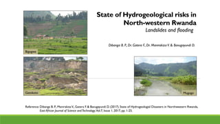 State of Hydrogeological risks in
North-western Rwanda
Dibanga B. P., Dr. Gatera F., Dr. Manirakiza V. & Bavugayundi D.
Landslides and flooding
Bigogwe
MugogoGatokoto
Reference: Dibanga B. P., ManirakizaV., Gatera F. & Bavugayundi D. (2017).State of Hydrogeologial Disasters in Northwestern Rwanda,
East African Journal of Science andTechnology,Vol.7, Issue 1, 2017, pp. 1-25.
 