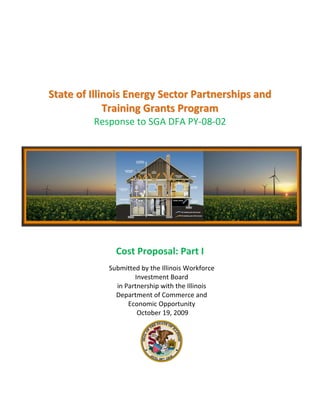  
                                     
                                     
                                     
                                     
                                     
                                     

    State of Illinois Energy Sector Partnerships and 
                 Training Grants Program 
             Response to SGA DFA PY‐08‐02 
                                     
                                     
                                     
                                     
                                     
                                     
                                     
                                     
                                     
                                     
                                     
                                     
                                     
                                                           
                                     
 

                     Cost Proposal: Part I 
                                    
                   Submitted by the Illinois Workforce 
                                     
                           Investment Board  
                                     
                     in Partnership with the Illinois 
                                     
                     Department of Commerce and 
                                     
                         Economic Opportunity  
                            October 19, 2009 
                




                            
 