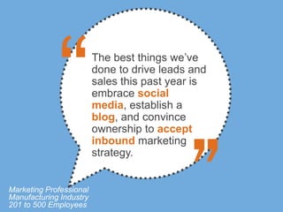 The best things we’ve
                         done to drive leads and
                         sales this past year is
                         embrace social
                         media, establish a
                         blog, and convince
                         ownership to accept
                         inbound marketing
                         strategy.


Marketing Professional
Manufacturing Industry
201 to 500 Employees
 
