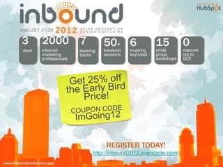 3         2000 7                     50+ 6                  15          0
         days     inbound         learning   breakout   inspiring   small       reasons
                  marketing       tracks     sessions   keynotes    group       not to
                  professionals                                     workshops   GO!




                                              REGISTER TODAY!
                                        http://inbound2012.eventbrite.com/
www.InboundConference.com
 