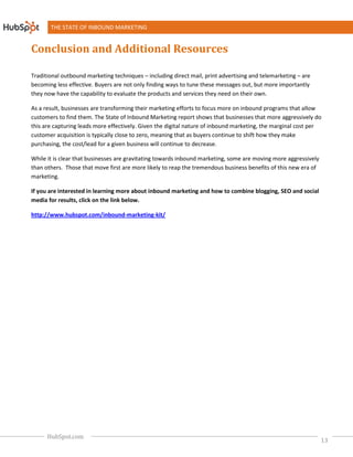 THE STATE OF INBOUND MARKETING


Conclusion and Additional Resources

Traditional outbound marketing techniques – including direct mail, print advertising and telemarketing – are
becoming less effective. Buyers are not only finding ways to tune these messages out, but more importantly
they now have the capability to evaluate the products and services they need on their own.

As a result, businesses are transforming their marketing efforts to focus more on inbound programs that allow
customers to find them. The State of Inbound Marketing report shows that businesses that more aggressively do
                                                           report
this are capturing leads more effectively. Given the digital nature of inbound marketing, the marginal cost per
customer acquisition is typically close to zero, meaning that as buyers continue to shift how they make
                                                                                          how
purchasing, the cost/lead for a given business will continue to decrease.

While it is clear that businesses are gravitating towards inbound marketing, some are moving more aggressively
than others. Those that move first are more likely to reap the tremendous business benefits of this new era of
marketing.

If you are interested in learning more about inbound marketing and how to combine blogging, SEO and social
media for results, click on the link below.

http://www.hubspot.com/inbound-marketing
                               marketing-kit/




      HubSpot.com
                                                                                                                 13
 
