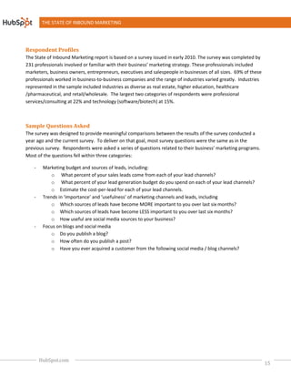 THE STATE OF INBOUND MARKETING




Respondent Profiles
The State of Inbound Marketing report is based on a survey issued in early 2010. The survey was completed by
231 professionals involved or familiar with their business’ marketing strategy. These professionals included
marketers, business owners, entrepreneurs, executives and salespeople in businesses of all sizes. 69% of these
professionals worked in business-to-business companies and the range of industries varied greatly. Industries
                                     business
represented in the sample included industries as diverse as real estate, higher education, healthcare
/pharmaceutical, and retail/wholesale. The largest two categories of respondents were professional
                                                         categories
services/consulting at 22% and technology (software/biotech) at 15%.



Sample Questions Asked
The survey was designed to provide meaningful comparisons between the results of the survey conducted a
year ago and the current survey. To deliver on that goal, most survey questions were the same as in the
                        t
previous survey. Respondents were asked a series of questions related to their business’ marketing programs.
Most of the questions fell within three categories:

   -    Marketing budget and sources of leads, including:
                     dget
            o What percent of your sales leads come from each of your lead channels?
            o What percent of your lead generation budget do you spend on each of your lead channels?
            o Estimate the cost-per-lead for each of your lead channels
                                      lead                      channels.
   -    Trends in ‘importance’ and ‘usefulness’ of marketing channels and leads, including
            o Which sources of leads have become MORE important to you over last six months?
            o Which sources of leads have become LESS important to you over last six months?
            o How useful are social media sources to your business?
                             e
   -    Focus on blogs and social media
            o Do you publish a blog?
            o How often do you publish a post?
            o Have you ever acquired a customer from the following social media / blog channels?




       HubSpot.com
                                                                                                                 15
 