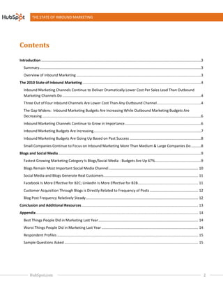 THE STATE OF INBOUND MARKETING




Contents
Introduction ................................................................
                                             ................................................................................................
                                                                                                             ...............................................................3
   Summary................................................................
                                          ................................................................................................
                                                                                                          .................................................................3
   Overview of Inbound Marketing ................................
                                 ................................................................................................
                                                                                                 ............................................................3
The 2010 State of Inbound Marketing ................................
                                    ................................................................................................
                                                                                                    ......................................................4
   Inbound Marketing Channels Continue to Deliver Dramatically Lower Cost Per Sales Lead Than Outbound
   Marketing Channels Do ................................
                         ................................................................................................................................
                                                                                                                         ..........................................4
   Three Out of Four Inbound Channels Are Lower Cost Than Any Outbound Channel ............................................4
                                                                               ................................
   The Gap Widens: Inbound Marketing Budgets Are Increasing While Outbound Marketing Budgets Are
   Decreasing ................................................................
                                              ................................................................................................
                                                                                                              ..............................................................6
   Inbound Marketing Channels Continue to Grow in Importance ................................................................
                                                                                             ............................................6
   Inbound Marketing Budgets Are Increasing ................................................................................................
                                                                                                            ...........................................7
   Inbound Marketing Budgets Are Going Up Based on Past Success ................................................................
                                                                                                .......................................8
   Small Companies Continue to Focus on Inbound Marketing More Than Medium & Large Companies Do ..........8
Blogs and Social Media ................................
                       ................................................................................................................................
                                                                                                                       ..............................................9
   Fastest Growing Marketing Category Is Blogs/So
                                         Blogs/Social Media - Budgets Are Up 67%..............................................9
                                                                                ................................
   Blogs Remain Most Important Social Media Channel ................................................................
                                                                                    ......................................................... 10
   Social Media and Blogs Generate Real Customers ................................................................
                                                                                  .............................................................. 11
   Facebook Is More Effective for B2C; LinkedIn Is More Effective for B2B............................................................ 11
                                                                         ................................
   Customer Acquisition Through Blogs is Direct Related to Frequency of Posts ................................................ 12
                                         Directly                             ................................
   Blog Post Frequency Relatively Steady................................................................................................
                                                                                                        ................................................ 12
Conclusion and Additional Resources ................................
                                    ................................................................................................
                                                                                                    .................................................... 13
Appendix ................................................................
                                         ................................................................................................................................ 14
                                                                                                                                         .................................
   Best Things People Did in Marketing Last Year ................................................................................................ 14
                                                                                                                 ...................................
   Worst Things People Did in Marketing Last Year ................................................................................................ 14
                                                                                                                  ................................
   Respondent Profiles ................................
                       ................................................................................................................................
                                                                                                                       ............................................ 15
   Sample Questions Asked ................................
                          ................................................................................................................................ 15
                                                                                                                          .....................................




         HubSpot.com                                                                                                                                                            2
 