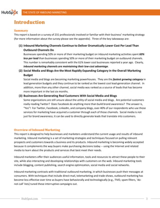 THE STATE OF INBOUND MARKETING


Introduction
Summary
This report is based on a survey of 231 professionals involved or familiar with their business’ marketing strategy
                                                                                their
(for more information about the survey please see the appendix). Three of the key takeaways are:

    (1) Inbound Marketing Channels Continue to Deliver Dramatically Lower Cost Per Lead Than
        Outbound Channels Do
        Businesses spending 50% or more of their marketing budget on inbound marketing activities spent 60%
        less per lead than businesses spending 50% or more of their marketin budget on outbound channels.
                                                                    marketing
        This number is remarkably consistent with the 61% lower cost businesses reported a year ago. Clearly,
        inbound marketing channels are maintaining their low
                                                           low-cost advantage.
    (2) Social Media and Blogs Are the Most Rapidly Expanding Category in the Overall Marketing
                                re                  Expanding
        Budget
        Social media and blogs are becoming marketing powerhouses They are the fastest growing category in
                                                       powerhouses.
        lead generation budgets and they continue to be ranked as the lowest cost lead generation channel. In
                                                                                  lead-generation channel
        addition, more than any other channel, social media was ranked as a source of leads that has become
        more important in the last six months.
    (3) Businesses Are Generating Real Customers With Social Media and B
                                                                       Blogs
        Some organizations are still unsure about the utility of social media and blogs. Are potential customers
        really reading Twitter? Does Facebook do anything more than build brand awareness? The answer is,
        “Yes”! For Twitter, Facebook, LinkedIn, and company blogs, over 40% of our respondents who use those
                                                                  logs,
        services for marketing have acquired a customer through each of those channels. Social media is not
              ces                                                                          .
        just for brand awareness; it can be used to directly generate leads that translate into customers.



Overview of Inbound Marketing
This report is designed to help businesses and marketers understand the current usage and results of inbound
marketing. Inbound marketing is a set of marketing strategies and techniques focused on pulling relevant
prospects and customers towards a business and its products. Inbound marketing is becoming widely accepted
                                                                      marketing
because it complements the way buyers make purchasing decisions today -- using the Internet and related
media to learn about the products and services that best meet their needs.

Inbound marketers offer their audiences useful information, tools and resources to attract these people to their
                                          useful
site, while also interacting and developing relationships with customers on the web. Inbound marketing tools
include blogging, content publishing, search engine optimization, social media and social networks.
                                                                         media

Inbound marketing contrasts with traditional outbound marketing, in which businesses push their messages at
consumers. With techniques that include direct mail, telemarketing and trade shows, outbound marketing has
become less effective over time as buyers have behaviorally and technologically (e.g., TIVO, spam filters, ‘do
                    tive                                                                                   ‘do-
not-call’ lists) tuned these interruptive campaigns out.
    call’




      HubSpot.com                                                                                                    3
 
