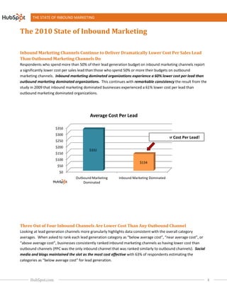 THE STATE OF INBOUND MARKETING


The 2010 State of Inbound Marketing

Inbound Marketing Channels Continue to Deliver Dramatic
                                               Dramatically Lower Cost Per Sales Lead
                                                                   ost
Than Outbound Marketing Channels Do
                         hannels
Respondents who spend more than 50% of their lead generation budget on inbound marketing channels report
a significantly lower cost per sales lead than those who spend 50% or more their budgets on outbound
marketing channels. Inbound marketing dominated organizations experience a 60% lower cost per lead than
                                                                                   %
outbound marketing dominated organizations. This continues with remarkable consistency the result from the
study in 2009 that inbound marketing dominated businesses experienced a 61% lower cost per lead than
                                      ng                                     %
outbound marketing dominated organizations
                                   organizations.




                                        Average Cost Per Lead

                    $350
                    $300
                                                                            60% Lower Cost Per Lead!
                                                                              %                Lead
                    $250
                    $200
                                        $332
                    $150
                    $100
                                                                     $134
                     $50
                      $0
                                Outbound Marketing       Inbound Marketing Dominated
                                    Dominated




Three Out of Four Inbound Channels Are Lower Cost Than Any Outbound Channel
                                                   han
Looking at lead generation channels more granularly highlights data consistent with the overall category
averages. When asked to rank each lead generation category as “below average cost”, “near average cost”, or
“above average cost”, businesses consisten ranked inbound marketing channels as having lower cost than
                                 consistently
outbound channels (PPC was the only inbound channel that was ranked similarly to outbound channels) Social
                                                                                              channels).
media and blogs maintained the slot as the most cost effective with 63% of respondents estimating the
             logs                                                                     nts
categories as “below average cost” for lead generation
                                            generation.



      HubSpot.com                                                                                             4
 