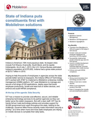 1 
State of Indiana puts constituents first with MobileIron solutions 
Indiana is America’s 16th most populous state. Its largest cities include Fort Wayne, Evansville, South Bend, and its capital, Indianapolis. As of July 1, 2013, the U.S. Census Bureau estimated Indiana’s population at 6,570,902. Indiana had a gross state product of $275.7 billion in 2010. 
Hoping to help thousands of employees in agencies across the state provide better service to taxpayers, the Indiana Office of Technology (IOT) worked with AT&T to implement a MobileIron enterprise mobility management (EMM) platform. IOT uses MobileIron to manage and secure a full range of iOS applications, deploy apps that boost employee productivity, locate and wipe lost or stolen devices, and enforce and audit HIPAA compliance. 
At the top of the agenda: Data Security 
IOT has a mission to provide cost-effective, secure, and reliable enterprise technology services to its partner agencies so they can better serve the state’s taxpayers. But with a lean staff, IOT has its hands full as it sets technology policies and provides support for 30,000 government end users throughout the state. Adding to the challenge, Governor Mike Pence recently made information security a priority—at a time when more and more state employees are relying on mobile devices to complete their daily tasks. 
INDUSTRY: Government 
Products 
 MobileIron Android Management 
 MobileIron iOS Management 
 MobileIron Apps@Work 
Key Benefits 
 Transition from BlackBerry to iOS and support a full range of iOS devices 
 Contain costs and increase employee satisfaction by launching a BYOD program 
 Successfully implemented private enterprise app store for iOS devices. 
 Launch a mobile development program that will move individual agencies’ business processes onto mobile devices 
 Enforce and audit HIPAA compliance 
Why MobileIron? 
 Strong recommendation from technology provider AT&T 
 Ability to track lost or stolen devices 
 Ability to give developers access to the SDK 
 Ease of managing the console and administering the platform 
415 East Middlefield Road 
Mountain View, CA 94043 USA 
Tel. +1.650.919.8100 
Fax +1.650.919.8006 
info@mobileiron.com 
 
