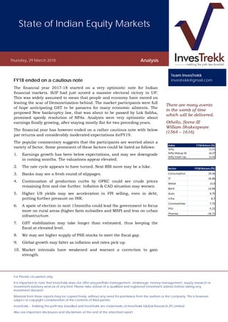 State of Indian Equity Markets
Thursday, 29 March 2018 Analysis
For Private circulation only.
It is important to note that InvesTrekk does not offer any portfolio management , brokerage, money management, equity research or
investment advisory services of any kind. Please take advise of a qualified and registered investment advisor before taking any
investment decision.
Material from these reports may be copied freely, without any need for permission from the authors or the company. This is however
subject to copyright consideration of the contents of third parties.
InvesTrekk – Trekking the path less travelled and InvesTrekk are trademarks of InvesTrekk Global Research (P) Limited.
Also see important disclosures and disclaimers at the end of the attached report.
FY18 ended on a cautious note
The financial year 2017-18 started on a very optimistic note for Indian
financial markets. BJP had just scored a massive electoral victory in UP.
This was widely assumed to mean that people and economy have moved on
leaving the scar of Demonetization behind. The market participants were full
of hope anticipating GST to be panacea for many economic ailments. The
proposed New bankruptcy law, that was about to be passed by Lok Sabha,
promised speedy resolution of NPAs. Analysts were very optimistic about
earnings finally growing, after staying mostly flat for two preceding years.
The financial year has however ended on a rather cautious note with below
par returns and considerably moderated expectations forFY19.
The popular commentary suggests that the participants are worried about a
variety of factor. Some prominent of these factors could be listed as follows:
1. Earnings growth has been below expectations, and may see downgrade
in coming months. The valuations appear elevated.
2. The rate cycle appears to have turned. Next RBI move may be a hike.
3. Banks may see a fresh round of slippages.
4. Continuation of production curbs by OPEC could see crude prices
remaining firm and rise further. Inflation & CAD situation may worsen.
5. Higher US yields may see acceleration in FPI selling, even in debt,
putting further pressure on INR.
6. A spate of election in next 15months could lead the government to focus
more on rural areas (higher farm subsidies and MSP) and less on urban
infrastructure.
7. GST stabilization may take longer than estimated, thus keeping the
fiscal at elevated level.
8. We may see higher supply of PSE stocks to meet the fiscal gap.
9. Global growth may falter as inflation and rates pick up.
10. Market internals have weakened and warrant a correction to gain
strength.
There are many events
in the womb of time
which will be delivered.
Othello, Scene III
William Shakespeare
(1564 – 1616)
Team InvesTrekk
investrekk@gmail.com
 