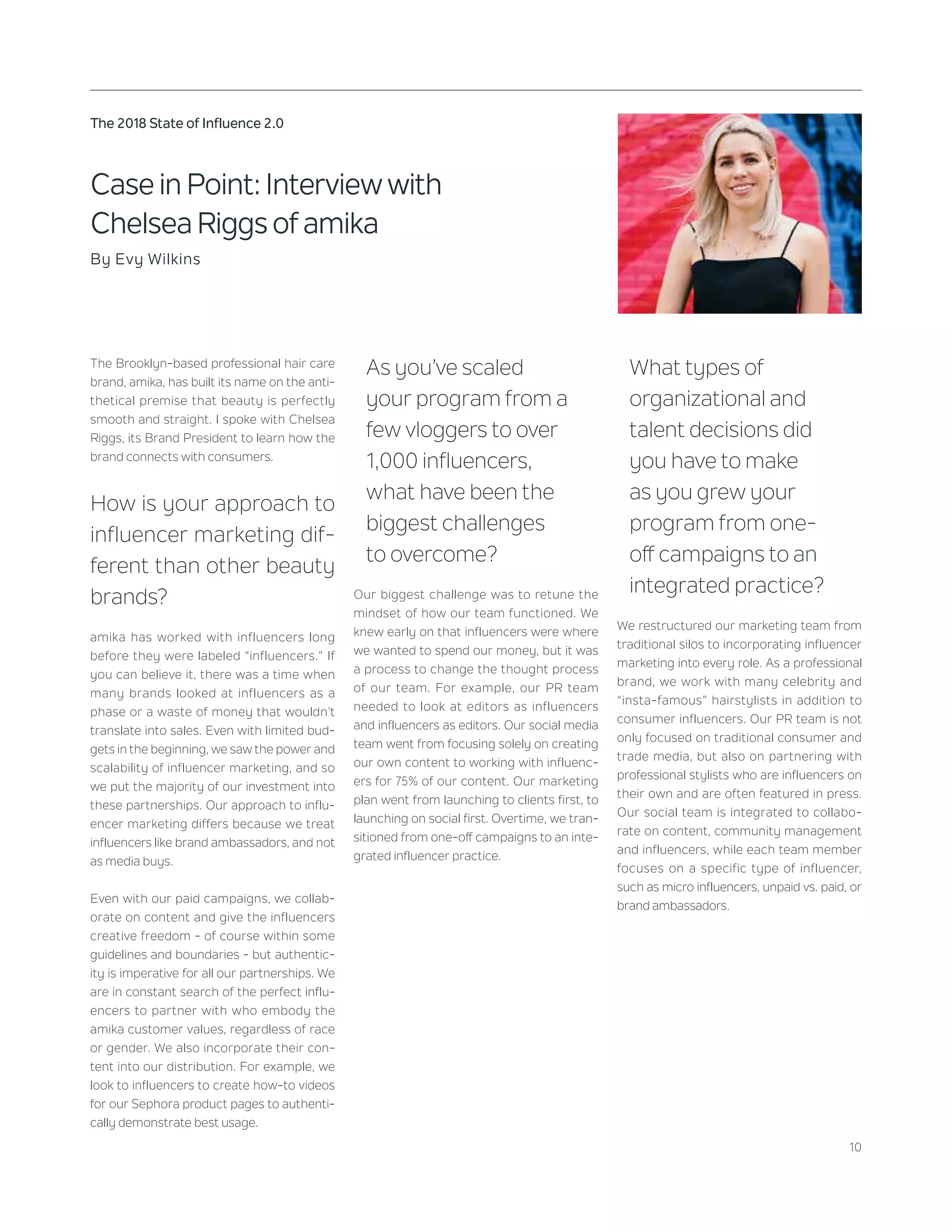 10
The 2018 State of Influence 2.0
Case in Point: Interview with
Chelsea Riggs of amika
By Evy Wilkins
The Brooklyn-based professional hair care
brand, amika, has built its name on the anti-
thetical premise that beauty is perfectly
smooth and straight. I spoke with Chelsea
Riggs, its Brand President to learn how the
brand connects with consumers.
How is your approach to
influencer marketing dif-
ferent than other beauty
brands?
amika has worked with influencers long
before they were labeled “influencers.” If
you can believe it, there was a time when
many brands looked at influencers as a
phase or a waste of money that wouldn’t
translate into sales. Even with limited bud-
gets in the beginning, we saw the power and
scalability of influencer marketing, and so
we put the majority of our investment into
these partnerships. Our approach to influ-
encer marketing differs because we treat
influencers like brand ambassadors, and not
as media buys.
Even with our paid campaigns, we collab-
orate on content and give the influencers
creative freedom - of course within some
guidelines and boundaries - but authentic-
ity is imperative for all our partnerships. We
are in constant search of the perfect influ-
encers to partner with who embody the
amika customer values, regardless of race
or gender. We also incorporate their con-
tent into our distribution. For example, we
look to influencers to create how-to videos
for our Sephora product pages to authenti-
cally demonstrate best usage.
As you’ve scaled
your program from a
few vloggers to over
1,000 influencers,
what have been the
biggest challenges
to overcome?
Our biggest challenge was to retune the
mindset of how our team functioned. We
knew early on that influencers were where
we wanted to spend our money, but it was
a process to change the thought process
of our team. For example, our PR team
needed to look at editors as influencers
and influencers as editors. Our social media
team went from focusing solely on creating
our own content to working with influenc-
ers for 75% of our content. Our marketing
plan went from launching to clients first, to
launching on social first. Overtime, we tran-
sitioned from one-off campaigns to an inte-
grated influencer practice.
What types of
organizational and
talent decisions did
you have to make
as you grew your
program from one-
off campaigns to an
integrated practice?
We restructured our marketing team from
traditional silos to incorporating influencer
marketing into every role. As a professional
brand, we work with many celebrity and
“insta-famous” hairstylists in addition to
consumer influencers. Our PR team is not
only focused on traditional consumer and
trade media, but also on partnering with
professional stylists who are influencers on
their own and are often featured in press.
Our social team is integrated to collabo-
rate on content, community management
and influencers, while each team member
focuses on a specific type of influencer,
such as micro influencers, unpaid vs. paid, or
brand ambassadors.
 