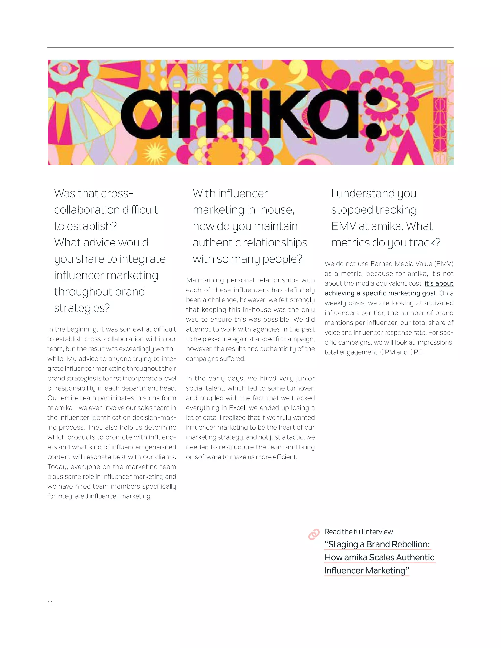 22+23+23+26+27+27+30+30+40+49
11
Was that cross-
collaboration difficult
to establish?
What advice would
you share to integrate
influencer marketing
throughout brand
strategies?
In the beginning, it was somewhat difficult
to establish cross-collaboration within our
team, but the result was exceedingly worth-
while. My advice to anyone trying to inte-
grate influencer marketing throughout their
brand strategies is to first incorporate a level
of responsibility in each department head.
Our entire team participates in some form
at amika - we even involve our sales team in
the influencer identification decision-mak-
ing process. They also help us determine
which products to promote with influenc-
ers and what kind of influencer-generated
content will resonate best with our clients.
Today, everyone on the marketing team
plays some role in influencer marketing and
we have hired team members specifically
for integrated influencer marketing.
With influencer
marketing in-house,
how do you maintain
authenticrelationships
with so many people?
Maintaining personal relationships with
each of these influencers has definitely
been a challenge, however, we felt strongly
that keeping this in-house was the only
way to ensure this was possible. We did
attempt to work with agencies in the past
to help execute against a specific campaign,
however, the results and authenticity of the
campaigns suffered.
In the early days, we hired very junior
social talent, which led to some turnover,
and coupled with the fact that we tracked
everything in Excel, we ended up losing a
lot of data. I realized that if we truly wanted
influencer marketing to be the heart of our
marketing strategy, and not just a tactic, we
needed to restructure the team and bring
on software to make us more efficient.
I understand you
stopped tracking
EMV at amika. What
metrics do you track?
We do not use Earned Media Value (EMV)
as a metric, because for amika, it’s not
about the media equivalent cost, it’s about
achieving a specific marketing goal. On a
weekly basis, we are looking at activated
influencers per tier, the number of brand
mentions per influencer, our total share of
voice and influencer response rate. For spe-
cific campaigns, we will look at impressions,
total engagement, CPM and CPE.
Read the full interview
“Staging a Brand Rebellion:
How amika Scales Authentic
Influencer Marketing”
 
