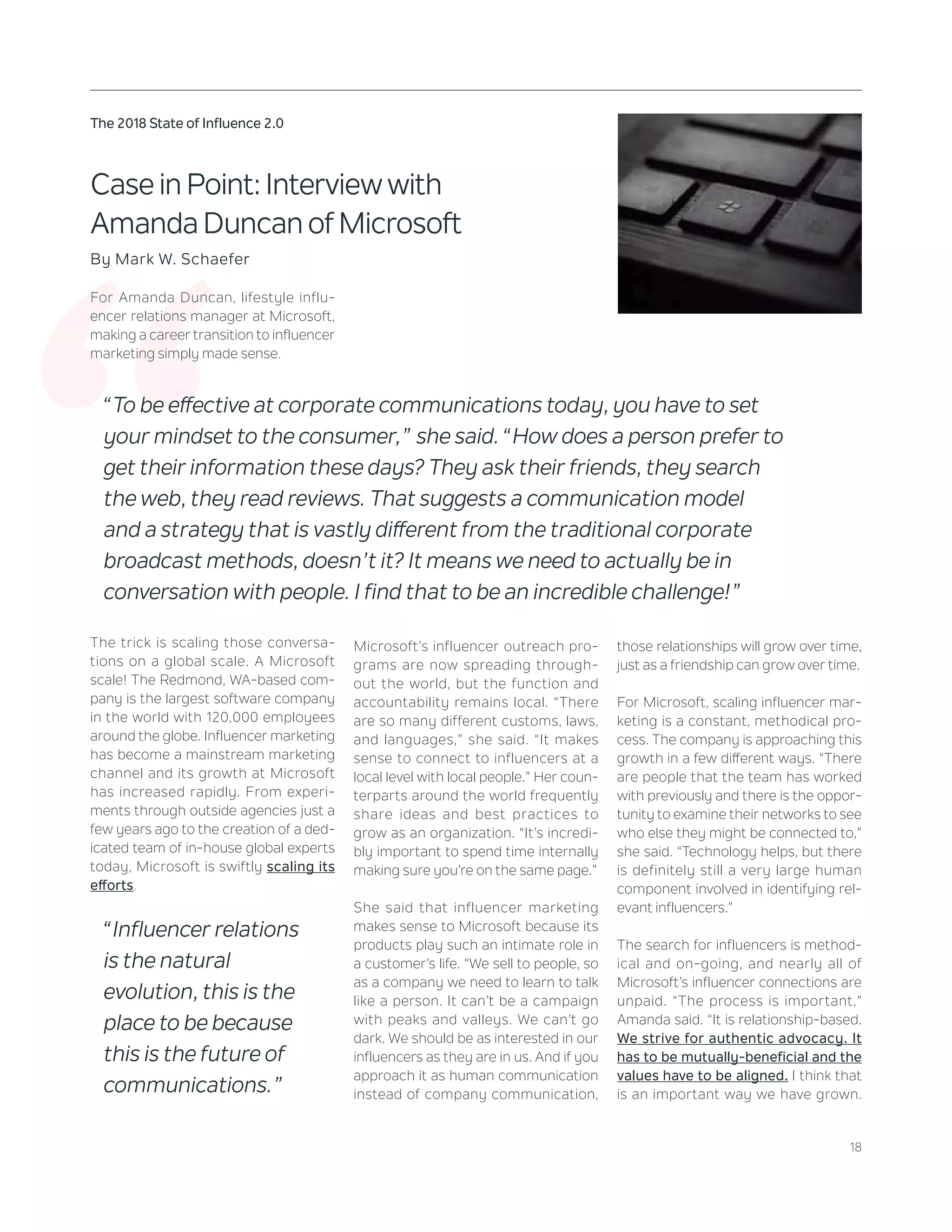18
The 2018 State of Influence 2.0
‘‘
Case in Point: Interview with
Amanda Duncan of Microsoft
By Mark W. Schaefer
For Amanda Duncan, lifestyle influ-
encer relations manager at Microsoft,
making a career transition to influencer
marketing simply made sense.
Microsoft’s influencer outreach pro-
grams are now spreading through-
out the world, but the function and
accountability remains local. “There
are so many different customs, laws,
and languages,” she said. “It makes
sense to connect to influencers at a
local level with local people.” Her coun-
terparts around the world frequently
share ideas and best practices to
grow as an organization. “It’s incredi-
bly important to spend time internally
making sure you’re on the same page.”
She said that influencer marketing
makes sense to Microsoft because its
products play such an intimate role in
a customer’s life. “We sell to people, so
as a company we need to learn to talk
like a person. It can’t be a campaign
with peaks and valleys. We can’t go
dark. We should be as interested in our
influencers as they are in us. And if you
approach it as human communication
instead of company communication,
those relationships will grow over time,
just as a friendship can grow over time.
For Microsoft, scaling influencer mar-
keting is a constant, methodical pro-
cess. The company is approaching this
growth in a few different ways. “There
are people that the team has worked
with previously and there is the oppor-
tunity to examine their networks to see
who else they might be connected to,”
she said. “Technology helps, but there
is definitely still a very large human
component involved in identifying rel-
evant influencers.”
The search for influencers is method-
ical and on-going, and nearly all of
Microsoft’s influencer connections are
unpaid. “The process is important,”
Amanda said. “It is relationship-based.
We strive for authentic advocacy. It
has to be mutually-beneficial and the
values have to be aligned. I think that
is an important way we have grown.
“To be effective at corporate communications today, you have to set
your mindset to the consumer,” she said. “How does a person prefer to
get their information these days? They ask their friends, they search
the web, they read reviews. That suggests a communication model
and a strategy that is vastly different from the traditional corporate
broadcast methods, doesn’t it? It means we need to actually be in
conversation with people. I find that to be an incredible challenge!”
The trick is scaling those conversa-
tions on a global scale. A Microsoft
scale! The Redmond, WA-based com-
pany is the largest software company
in the world with 120,000 employees
around the globe. Influencer marketing
has become a mainstream marketing
channel and its growth at Microsoft
has increased rapidly. From experi-
ments through outside agencies just a
few years ago to the creation of a ded-
icated team of in-house global experts
today, Microsoft is swiftly scaling its
efforts.
“Influencer relations
is the natural
evolution, this is the
place to be because
this is the future of
communications.”
 