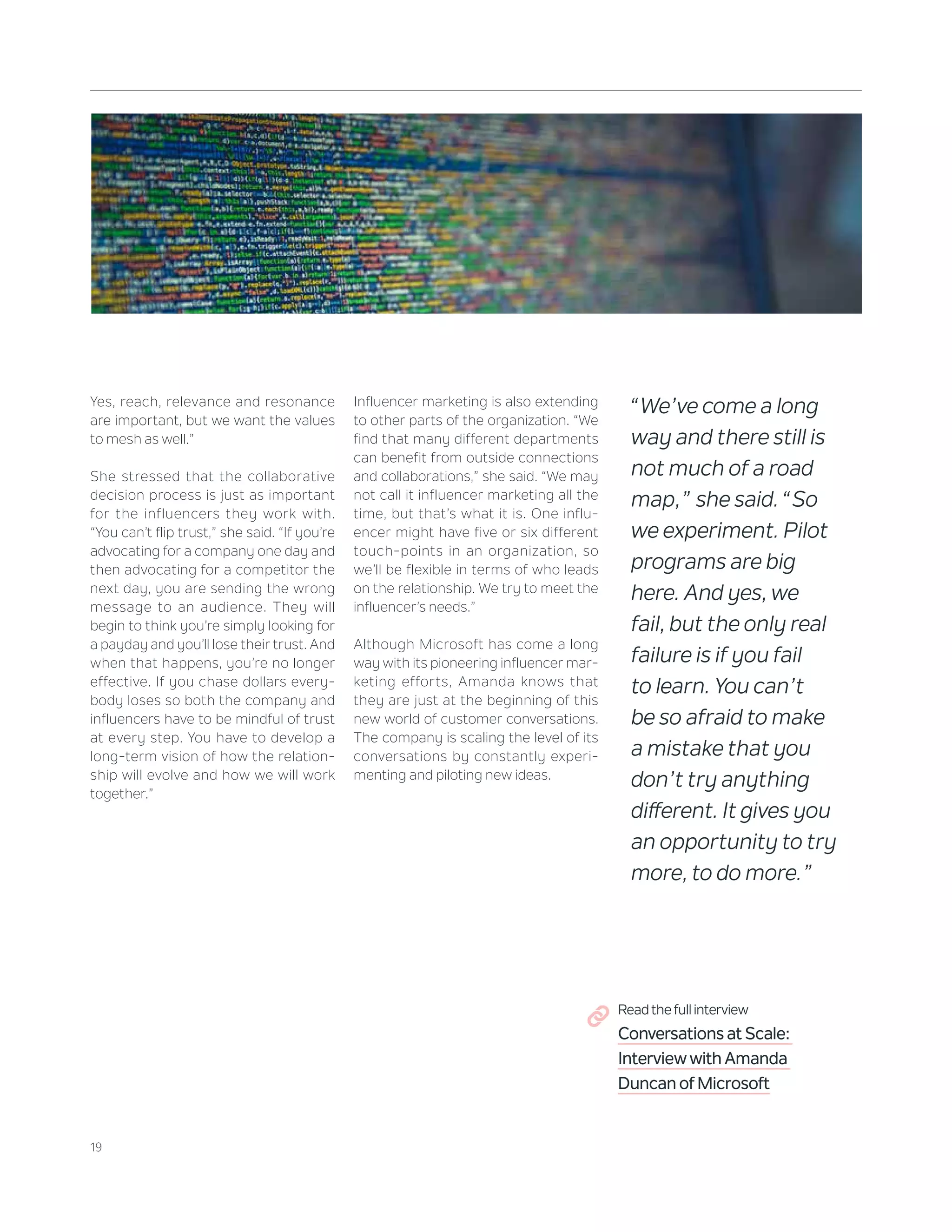 19
Yes, reach, relevance and resonance
are important, but we want the values
to mesh as well.”
She stressed that the collaborative
decision process is just as important
for the influencers they work with.
“You can’t flip trust,” she said. “If you’re
advocating for a company one day and
then advocating for a competitor the
next day, you are sending the wrong
message to an audience. They will
begin to think you’re simply looking for
a payday and you’ll lose their trust. And
when that happens, you’re no longer
effective. If you chase dollars every-
body loses so both the company and
influencers have to be mindful of trust
at every step. You have to develop a
long-term vision of how the relation-
ship will evolve and how we will work
together.”
Influencer marketing is also extending
to other parts of the organization. “We
find that many different departments
can benefit from outside connections
and collaborations,” she said. “We may
not call it influencer marketing all the
time, but that’s what it is. One influ-
encer might have five or six different
touch-points in an organization, so
we’ll be flexible in terms of who leads
on the relationship. We try to meet the
influencer’s needs.”
Although Microsoft has come a long
way with its pioneering influencer mar-
keting efforts, Amanda knows that
they are just at the beginning of this
new world of customer conversations.
The company is scaling the level of its
conversations by constantly experi-
menting and piloting new ideas.
“We’ve come a long
way and there still is
not much of a road
map,” she said. “So
we experiment. Pilot
programs are big
here. And yes, we
fail, but the only real
failure is if you fail
to learn. You can’t
be so afraid to make
a mistake that you
don’t try anything
different. It gives you
an opportunity to try
more, to do more.”
Read the full interview
Conversations at Scale:
Interview with Amanda
Duncan of Microsoft
 