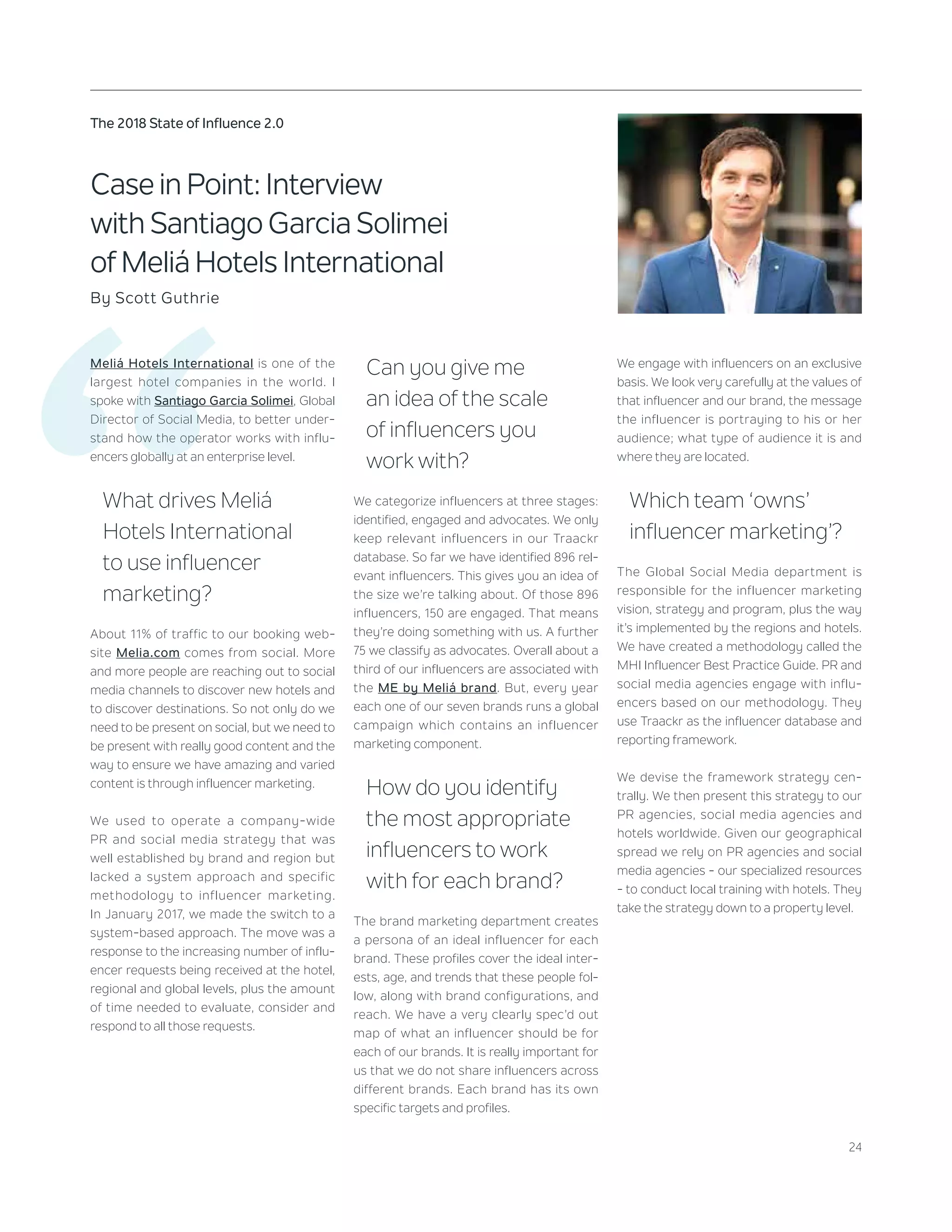 24
The 2018 State of Influence 2.0
‘‘
Case in Point: Interview
with Santiago Garcia Solimei
of Meliá Hotels International
By Scott Guthrie
Meliá Hotels International is one of the
largest hotel companies in the world. I
spoke with Santiago Garcia Solimei, Global
Director of Social Media, to better under-
stand how the operator works with influ-
encers globally at an enterprise level.
What drives Meliá
Hotels International
to use influencer
marketing?
About 11% of traffic to our booking web-
site Melia.com comes from social. More
and more people are reaching out to social
media channels to discover new hotels and
to discover destinations. So not only do we
need to be present on social, but we need to
be present with really good content and the
way to ensure we have amazing and varied
content is through influencer marketing.
We used to operate a company-wide
PR and social media strategy that was
well established by brand and region but
lacked a system approach and specific
methodology to influencer marketing.
In January 2017, we made the switch to a
system-based approach. The move was a
response to the increasing number of influ-
encer requests being received at the hotel,
regional and global levels, plus the amount
of time needed to evaluate, consider and
respond to all those requests.
Can you give me
an idea of the scale
of influencers you
work with?
We categorize influencers at three stages:
identified, engaged and advocates. We only
keep relevant influencers in our Traackr
database. So far we have identified 896 rel-
evant influencers. This gives you an idea of
the size we’re talking about. Of those 896
influencers, 150 are engaged. That means
they’re doing something with us. A further
75 we classify as advocates. Overall about a
third of our influencers are associated with
the ME by Meliá brand. But, every year
each one of our seven brands runs a global
campaign which contains an influencer
marketing component.
How do you identify
the most appropriate
influencers to work
with for each brand?
The brand marketing department creates
a persona of an ideal influencer for each
brand. These profiles cover the ideal inter-
ests, age, and trends that these people fol-
low, along with brand configurations, and
reach. We have a very clearly spec’d out
map of what an influencer should be for
each of our brands. It is really important for
us that we do not share influencers across
different brands. Each brand has its own
specific targets and profiles.
We engage with influencers on an exclusive
basis. We look very carefully at the values of
that influencer and our brand, the message
the influencer is portraying to his or her
audience; what type of audience it is and
where they are located.
Which team ‘owns’
influencer marketing’?
The Global Social Media department is
responsible for the influencer marketing
vision, strategy and program, plus the way
it’s implemented by the regions and hotels.
We have created a methodology called the
MHI Influencer Best Practice Guide. PR and
social media agencies engage with influ-
encers based on our methodology. They
use Traackr as the influencer database and
reporting framework.
We devise the framework strategy cen-
trally. We then present this strategy to our
PR agencies, social media agencies and
hotels worldwide. Given our geographical
spread we rely on PR agencies and social
media agencies - our specialized resources
- to conduct local training with hotels. They
take the strategy down to a property level.
 