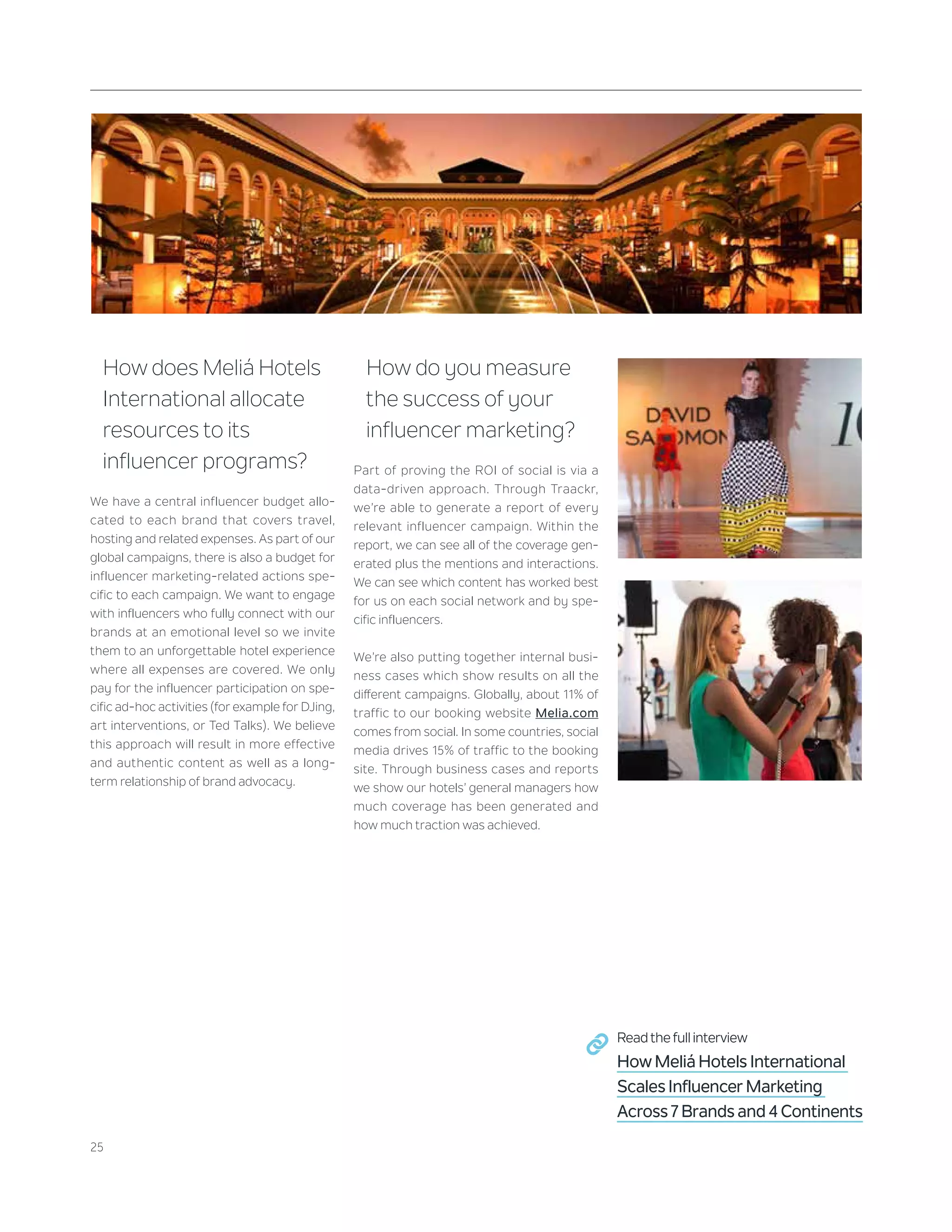 25
How does Meliá Hotels
International allocate
resources to its
influencer programs?
We have a central influencer budget allo-
cated to each brand that covers travel,
hosting and related expenses. As part of our
global campaigns, there is also a budget for
influencer marketing-related actions spe-
cific to each campaign. We want to engage
with influencers who fully connect with our
brands at an emotional level so we invite
them to an unforgettable hotel experience
where all expenses are covered. We only
pay for the influencer participation on spe-
cific ad-hoc activities (for example for DJing,
art interventions, or Ted Talks). We believe
this approach will result in more effective
and authentic content as well as a long-
term relationship of brand advocacy.
How do you measure
the success of your
influencer marketing?
Part of proving the ROI of social is via a
data-driven approach. Through Traackr,
we’re able to generate a report of every
relevant influencer campaign. Within the
report, we can see all of the coverage gen-
erated plus the mentions and interactions.
We can see which content has worked best
for us on each social network and by spe-
cific influencers.
We’re also putting together internal busi-
ness cases which show results on all the
different campaigns. Globally, about 11% of
traffic to our booking website Melia.com
comes from social. In some countries, social
media drives 15% of traffic to the booking
site. Through business cases and reports
we show our hotels’ general managers how
much coverage has been generated and
how much traction was achieved.
Read the full interview
How Meliá Hotels International
Scales Influencer Marketing
Across 7 Brands and 4 Continents
 
